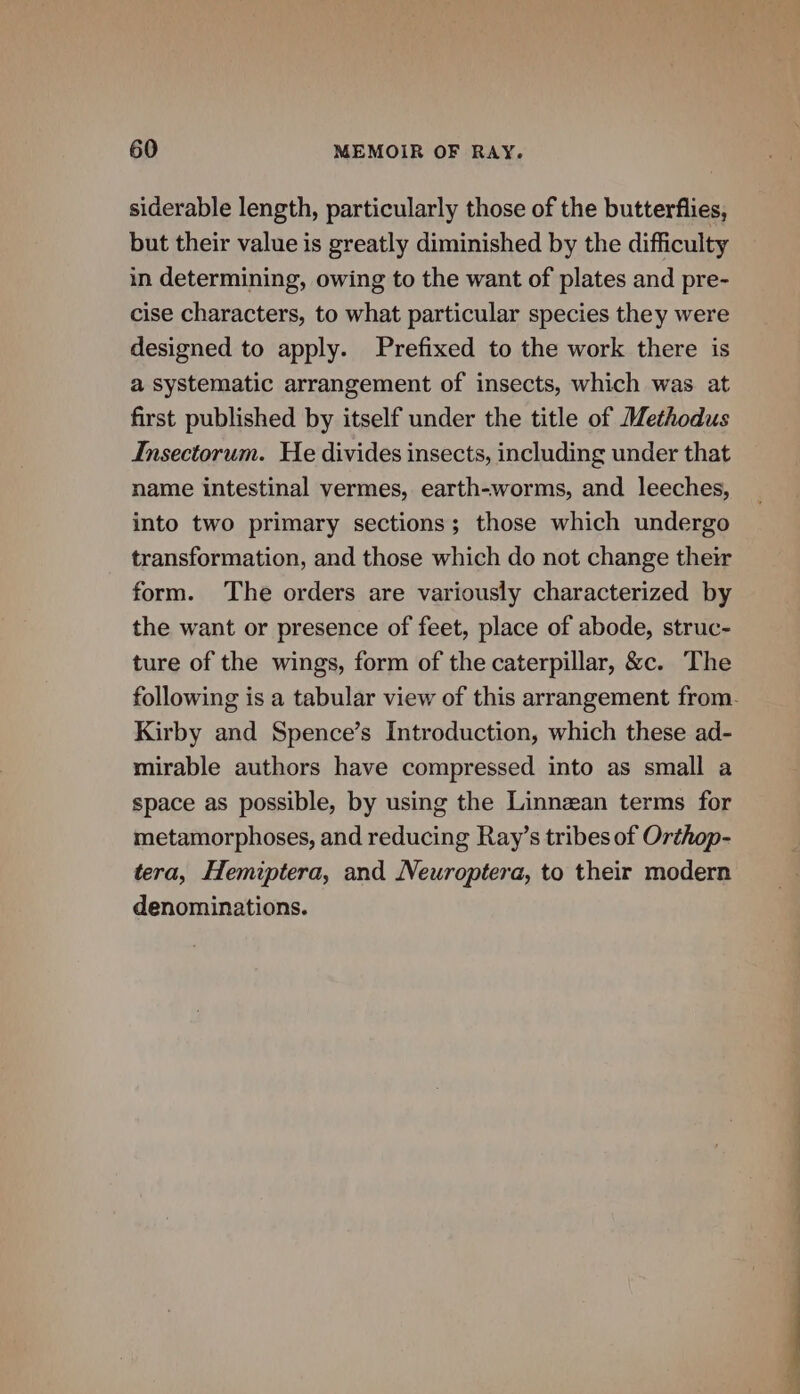 siderable length, particularly those of the butterflies, but their value is greatly diminished by the difficulty in determining, owing to the want of plates and pre- cise characters, to what particular species they were designed to apply. Prefixed to the work there is a systematic arrangement of insects, which was at first published by itself under the title of Methodus Insectorum. He divides insects, including under that name intestinal vermes, earth-worms, and leeches, into two primary sections; those which undergo transformation, and those which do not change their form. The orders are variously characterized by the want or presence of feet, place of abode, struc- ture of the wings, form of the caterpillar, &amp;c. The Kirby and Spence’s Introduction, which these ad- mirable authors have compressed into as small a space as possible, by using the Linnean terms for metamorphoses, and reducing Ray’s tribes of Orthop- tera, Hemiptera, and Neuroptera, to their modern denominations.