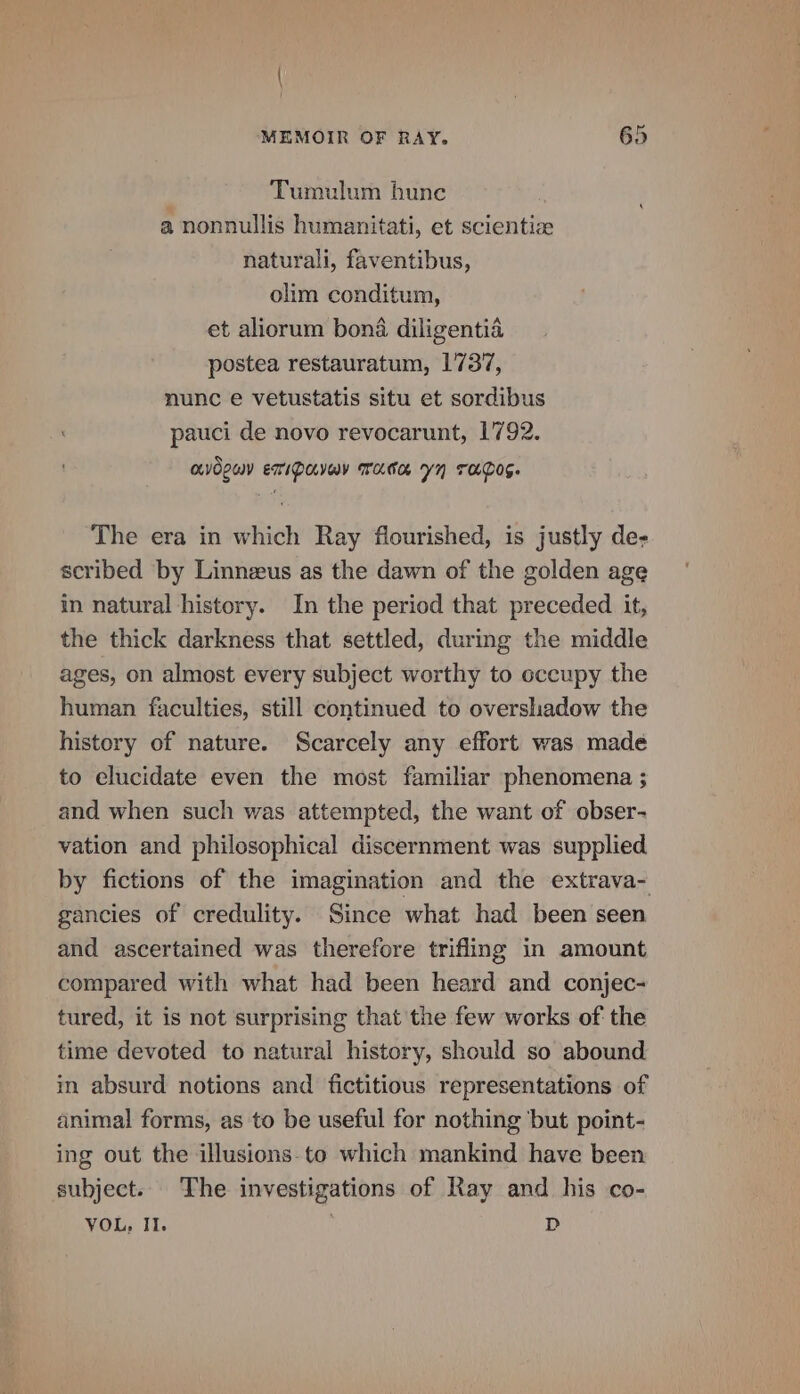 Tumulum hune a nonnullis humanitati, et scientize naturali, faventibus, olim conditum, et aliorum bona diligentia postea restauratum, 1737, nunc e vetustatis situ et sordibus pauci de novo revocarunt, 1792. MOLY ETIDEVaY Tame yn TAaD0E. The era in which Ray flourished, is justly de- scribed by Linnzeus as the dawn of the golden age in natural history. In the period that preceded it, the thick darkness that settled, during the middle ages, on almost every subject worthy to occupy the human faculties, still continued to overshadow the history of nature. Scarcely any effort was made to elucidate even the most familiar phenomena ; and when such was attempted, the want of obser- vation and philosophical discernment was supplied by fictions of the imagination and the extrava- gancies of credulity. Since what had been seen and ascertained was therefore trifling in amount compared with what had been heard and conjec- tured, it is not surprising that the few works of: the time devoted to natural history, should so abound in absurd notions and fictitious representations of animal forms, as to be useful for nothing ‘but point- ing out the illusions-to which mankind have been subject. The investigations of Ray and his co- VOL, II. D