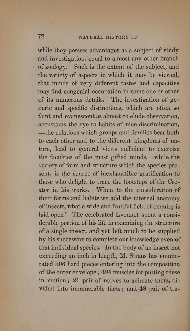 while they possess advantages as a subject of study and investigation, equal to almost any other branch of zoology. Such is the extent of the subject, and the variety of aspects in which it may be viewed, that minds of very different tastes and capacities may find congenial occupation in some one or other of its numerous details. The investigation of ge- neric and specific distinctions, which are often so faint and evanescent as almost to elude observation, accustoms the eye to habits of nice discrimination, —the relations which groups and families bear both to each other and to the different kingdoms of na- ture, lead to general views sufficient to exercise the faculties of the most gifted minds,—while the variety of form and structure which the species pre- sent, is the source of inexhaustible ‘gratification to those who delight to trace the footsteps of the Cre- ator in his works. When to the consideration of their forms and habits we add the internal anatomy of insects, what a wide and fruitful field of enquiry is laid open! The celebrated Lyonnet spent a consi- derable portion of his life in examining the structure of a single insect, and yet left much to be supplied by his successors to complete our knowledge even of that individual species. In the body of an insect not exceeding an inch in length, M. Straus has enume- rated 306 hard pieces entering into the composition of the outer envelope; 494 muscles for putting these in motion; 24 pair of nerves to animate them, di- vided into innumerable filets; and 48. pair of. tra-