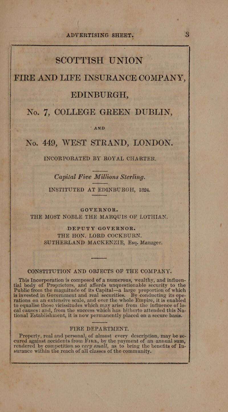{ ADVERTISING SHEET. SCOTTISH UNION FIRE AND LIFE INSURANCE COMPANY, EDINBURGH, No. 7, COLLEGE GREEN DUBLIN, * AND No. 449, WEST STRAND, LONDON. INCORPORATED BY ROYAL CHARTER. Capitial Five Millions Sterling. INSTITUTED AT EDINBURGH, 1824, GOVERNOR. THE MOST NOBLE THE MARQUIS OF LOTHIAN. DEPUTY GOVERNOR. THE HON. LORD COCKBURN. SUTHERLAND MACKENZIE, Esq. Manager, CONSTITUTION AND OBJECTS OF THE COMPANY. This Incorporation is composed of a numerous, wealthy, and influen- tial body of Proprietors, and affords unquestionable security to the Public from the magnitude of its Capital—a large proportion of which is invested in Government and real securities. By conducting its ope- rations on an extensive scale, and over the whole Empire, it is enabled to equalise those vicissitudes which may arise from the influence of lo- cal causes: and, from the success which has hitherto attended this Na- tional Establishment, it is now permanently placed on a secure basis. FIRE DEPARTMENT. Property, real and personal, of almost every description, may be se- cured against accidents from Frre, by the payment of an annual sum, rendered by competition so very small, as to bring the benefits of In- surance within the reach of all classes of the community.