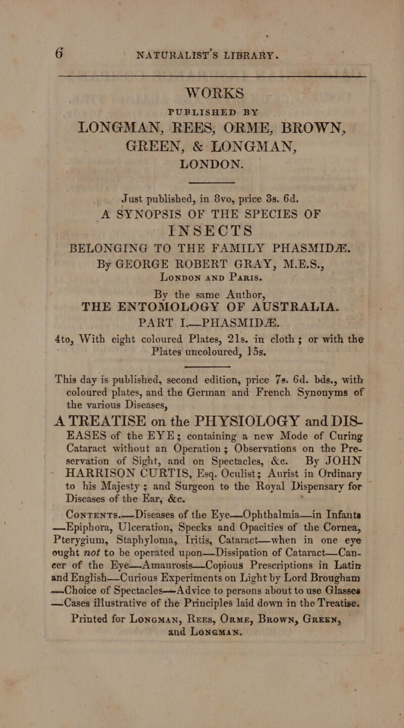 WORKS PUBLISHED BY LONGMAN, REES, ORME, BROWN, GREEN, &amp; LONGMAN, LONDON. Just published, in 8vo, price 3s. 6d. A SYNOPSIS OF THE SPECIES OF INSECTS BELONGING TO THE FAMILY PHASMID&amp;. By GEORGE ROBERT GRAY, M.E.S., Lonpon anv Paris. By the same Author, THE ENTOMOLOGY OF AUSTRALIA. PART I.—PHASMID AK. 4to, With eight coloured Plates, 21s. in cloth; or with the Plates uncoloured, 15s. This day is published, second edition, price 7s. 6d. bds., with coloured plates, and the German and French Synonyms of the various Diseases, A TREATISE on the PHYSIOLOGY and DIS- EASES of the EYE; containing a new Mode of Curing Cataract without an Operation; Observations on the Pre- servation of Sight, and on Spectacles, &amp;c. By JOHN HARRISON CURTIS, Esq. Oculist; Aurist in Ordinary to his Majesty; and Surgeon to the Royal Dispensary for Diseases of the Ear, &amp;c. Contents.—Diseases of the Eye—Ophthalmia—in Infants —FEpiphora, Ulceration, Specks and Opacities of the Cornea, Pterygium, Staphyloma, Iritis, Cataract—when in one eye ought not to be operated upon—Dissipation of Cataract—Can- eer of the Eye—-Amaurosis—Copious Prescriptions in Latin and English—Curious Experiments on Light by Lord Brougham —Choice of Spectacles—A dvice to persons about to use Glasses —Cases illustrative of the Principles laid down in the Treatise. Printed for Loneman, Rers, Orme, Brown, GREEN, — and Loneman.