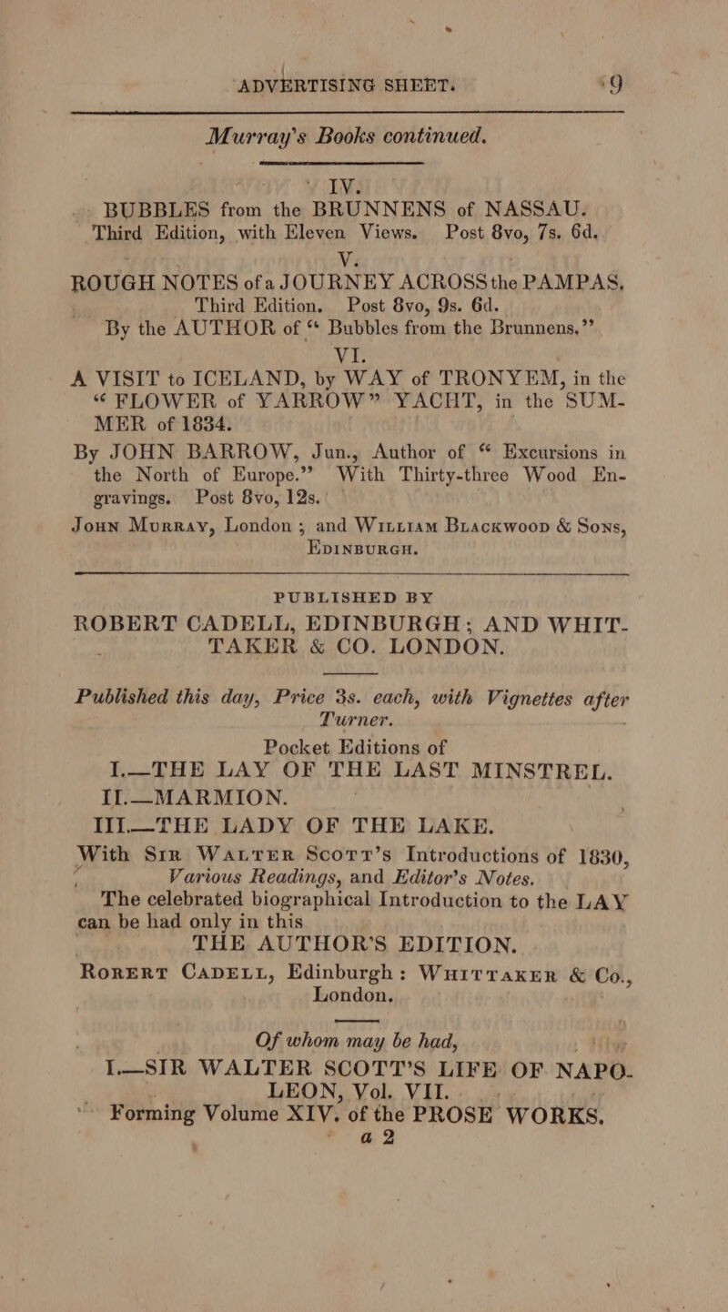 { ADVERTISING SHEET. ‘9 Murray’s Books continued. 3 WIM BUBBLES from the BRUNNENS of NASSAU. Third Edition, with Eleven Views. Post 8vo, 7s. 6d. Via ROUGH NOTES ofa JOURNEY ACROSS the PAMPAS, Third Edition. Post 8yo, 9s. 6d. - By the AUTHOR of “* Bubbles from the Brunnens,”’ VI. A VISIT to ICELAND, by WAY of TRONYEM, in the “ FLOWER of YARROW” YACHT, in the SUM- MER of 1834. By JOHN BARROW, Jun., Author of “ Excursions in the North of Europe.”” With Thirty-three Wood En- gravings. Post 8vo, 12s. Joun Murray, London ; and Witiram Biackwoop &amp; Sons, EDINBURGH. PUBLISHED BY ROBERT CADELL, EDINBURGH; AND WHIT- . TAKER &amp; CO. LONDON. Published this day, Price 3s. each, with Vignettes after Turner. Pocket Editions of I.—THE LAY OF THE LAST MINSTREL. Il.—_MARMION. II1.—_THE LADY OF THE LAKE. With Sir Watrer Scorr’s Introductions of 1830, a Various Readings, and Editor’s Notes. The celebrated biographical Introduction to the LAY can be had only in this THE AUTHOR'S EDITION. Rorerv Wee tae Edinburgh : Nia et gabin &amp; Co., London, Of che ik may be had, Toe SER WALTER SCOTT'S sia OF NAPO. LEON, Vol. VII. Forming Volume XIV. of the PROSE WORKS. a 2 ‘