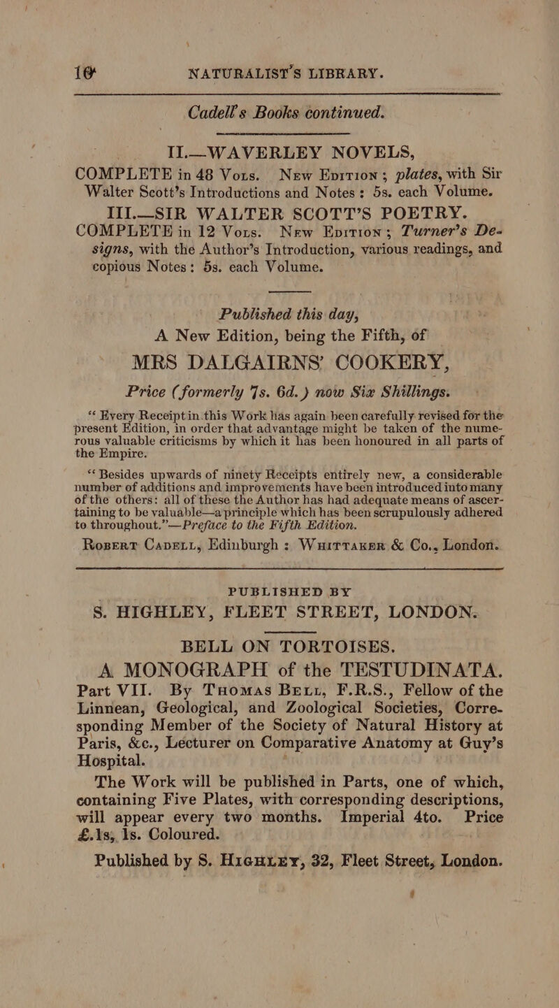 Cadell s Books continued. IL—WAVERLEY NOVELS, COMPLETE in 48 Vors. New Enition ; plates, with Sir Walter Scott’s Introductions and Notes: 5s. each Volume. III._SIR WALTER SCOTT’S POETRY. COMPLETE in 12 Vors. New Eprtion; Turner’s De- signs, with the Author’s Introduction, various readings, and copious Notes: 5s. each Volume. Published this day, A New Edition, being the Fifth, of MRS DALGAIRNS’ COOKERY, Price (formerly 7s. 6d.) now Six Shillings. ** Kyery Receiptin.this Work has again been carefully: revised for the present Edition, in order that advantage might be taken of the nume- rous valuable criticisms by which it has been honoured in all parts of the Empire. ** Besides upwards of ninety Receipts entirely new, a considerable number of additions and improvements have been introduced into many ofthe others: all of these the Author has had adequate means of ascer- taining to be valuable—a principle which has been scrupulously adhered to throughout.”— Preface to the Fifth Edition. Rogsert Cavevi, Edinburgh : Wuittaker &amp; Co,, London. PUBLISHED BY S. HIGHLEY, FLEET STREET, LONDON. BELL ON TORTOISES. A MONOGRAPH of the TESTUDINATA. Part VII. By Tuomas Bett, F.R.S., Fellow of the Linnean, Geological, and Zoological Societies, Corre- sponding Member of the Society of Natural History at Paris, &amp;c., Lecturer on Comparative Anatomy at Guy’s Hospital. The Work will be published in Parts, one of which, containing Five Plates, with corresponding descriptions, will appear every two months. Imperial 4to. Price £.Ys;,, ls. Coloured. Published by 8S. HigHLEY, 32, Fleet Street, London.
