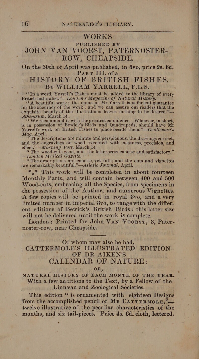 . : \ 16 NATURALIST’S LIBRARY. WORKS | PUBLISHED BY JOHN VAN VOORST, PATERNOSTER- — ROW, CHEAPSIDE. On the 30th of April was published, in 8vo, price 2s. 6d. Part III. ofa HISTORY OF BRITISH FISHES. By WILLIAM YARRELL, F.LS.. *In a word, Yarrell’s Fishes must be added to the library of every British naturalist.”—Loudon’s Magazine of Natural History. “A beautiful work: the name of Mr Yarrell is sufficient guarantee for the accuracy of the work; and we can assure our readers that the exquisite beauty of the illustrations leaves nothing to be desired.”— Atheneum, March 14., “We recommend it with the greatest confidence. Whoever, in short, is in possession of Bewick’s Birds and Quadrupeds, should have Mr Yarrell’s work on British Fishes to place beside them.”—Gentleman’s Mag. April. j ‘<The descriptions are minute and perspicuous, the drawings correct, and the engravings on wood executed with neatness, precision, and effect.”—Morning Post, March 14. “The wood-cuts good, and the letterpress concise and satisfactory.” —London Medical Gazette. “The descriptions are concise, yet full; and the cuts and vignettes are remarkably beautiful.”—Asiatic Journal, April. *.* This work will be completed in about fourteen Monthly Parts, and will contain between 400 and 500 W ood-cuts, embracing all the Species, from specimens in the possession of the Author, and numerous Vignettes. A few copies will be printed in royal 8vo, and a very limited number in imperial 8vo, to range with the differ- ent editions of Bewick’s British Birds: this latter size will not be delivered until the work is complete. London: Printed for John Van Voorsvt, 3, Pater- noster-row, near Cheapside. Of whom may also be had, CATTERMOLE’S ILLUSTRATED EDITION : OF DR AIKEN’S . CALENDAR OF NATURE: OR, NATURAL HISTORY OF EACH MONTH OF THE YEAR. With a few adcitions to the Text, by a Fellow of the Linnean and Zoological Societies. a4 This edition “‘ is ornamented with eighteen Designs from the accomplished pencil of Mr CatTERMOLE,”— twelve illustrative of the peculiar characteristics of the months, and six tail-pieces. Price 4s. 6d. cloth, lettered.