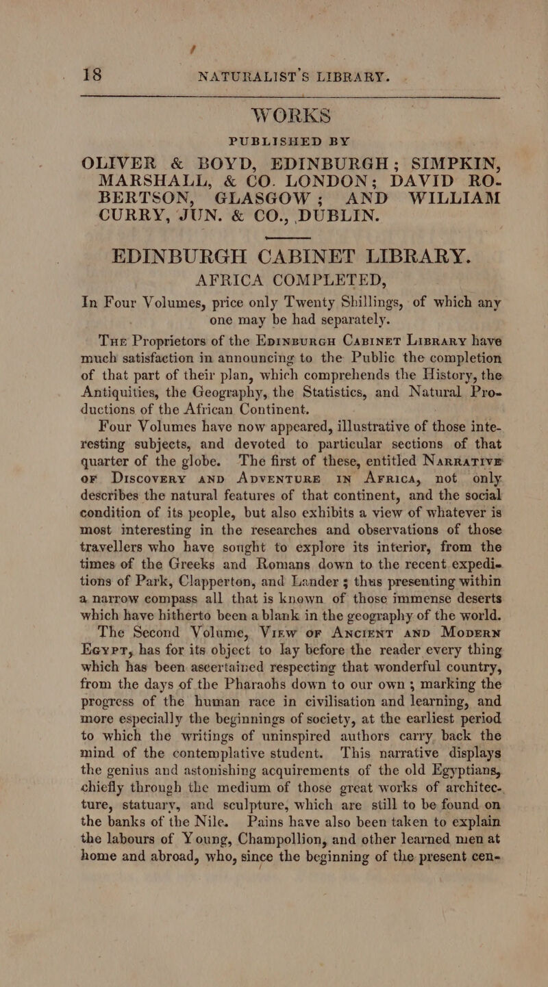 td 18 NATURALIST S LIBRARY. WORKS PUBLISHED BY OLIVER &amp; BOYD, EDINBURGH; SIMPKIN, MARSHALL, &amp; CO. LONDON; DAVID RO. BERTSON, GLASGOW; AND WILLIAM CURRY, JUN. &amp; CO., DUBLIN. ee EDINBURGH CABINET LIBRARY. AFRICA COMPLETED, In Four Volumes, price only Twenty Shillings, of which any one may be had separately. Tue Proprietors of the Eprnsurcu Casinet Liprary have much satisfaction in announcing to the Public the completion of that part of their plan, which comprehends the History, the Antiquities, the Geography, the Statistics, and Natural Pro. ductions of the African Continent. Four Volumes have now appeared, illustrative of those inte- resting subjects, and devoted to particular sections of that quarter of the globe. The first of these, entitled Narrative or Discovery aNnp ApvENTURE IN AFRrica, not only describes the natural features of that continent, and the social condition of its people, but also exhibits a view of whatever is most interesting in the researches and observations of those travellers who have sought to explore its interior, from the times of the Greeks and Romans down to the recent. expedi- tions of Park, Clapperton, and Lander 3 thus presenting within a narrow compass all that is known of those immense deserts which have hitherto been a blank in the geography of the world. The Second Volume, Virw or Ancient anp Mopern Eeyrr, has for its object to lay before the reader every thing which has been ascertained respecting that wonderful country, from the days of the Pharaohs down to our own ; marking the progress of the human race in civilisation and learning, and more especially the beginnings of society, at the earliest period to which the writings of uninspired authors carry back the mind of the contemplative student. This narrative displays the genius and astonishing acquirements of the old Egyptians, chiefly through the medium of those great works of architec-. ture, statuary, and sculpture, which are still to be found on the banks of the Nile. Pains have also been taken to explain the labours of Young, Champollion, and other learned men at home and abroad, who, since the beginning of the present cen-