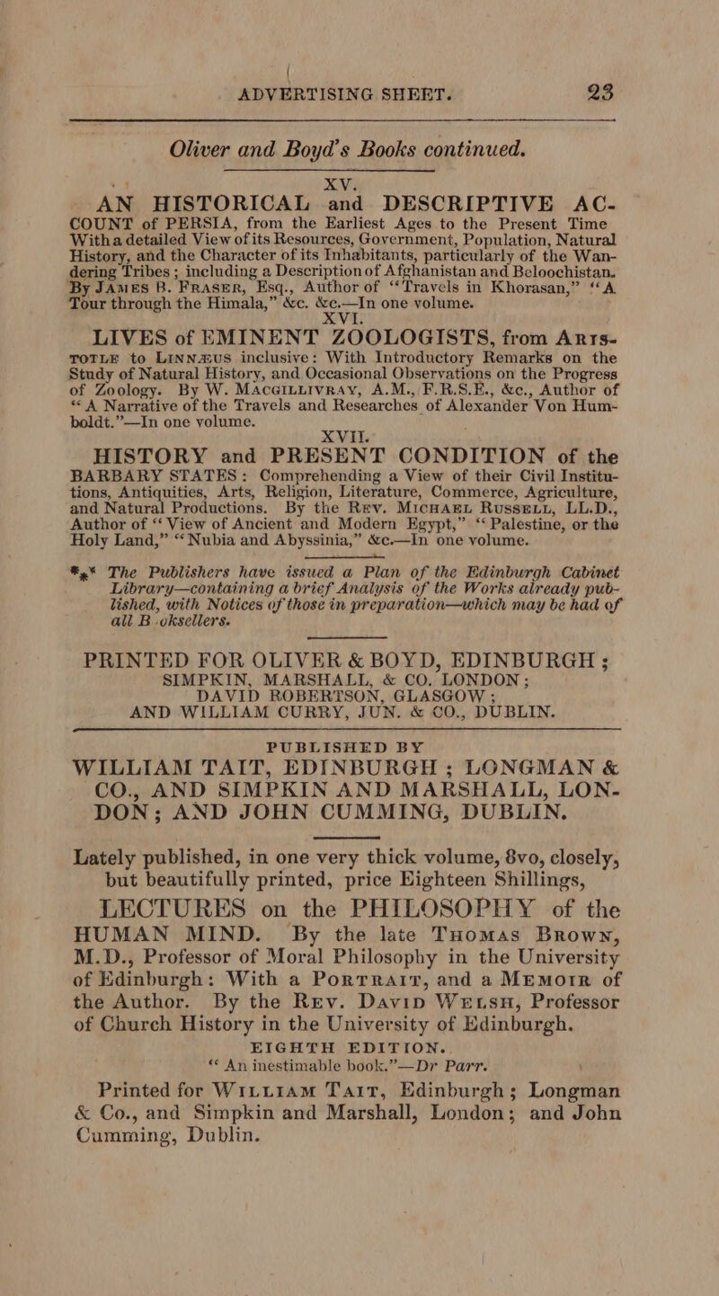 { ADVERTISING SHEET. 23 Oliver and Boyd’s Books continued. +4 XV. AN HISTORICAL and DESCRIPTIVE AC- COUNT of PERSIA, from the Earliest Ages to the Present Time Witha detailed View of its Resources, Government, Population, Natural History, and the Character of its Inhabitants, particularly of the Wan- dering Tribes ; including a Description of Afghanistan and Beloochistan. By James B. Fraser, Esq., Author of “Travels in Khorasan,” “A Tour through the Himala,” &amp;c. cone one volume. LIVES of EMINENT ZOOLOGISTS, from ARTS- TOTLE to LinNauS inclusive: With Introductory Remarks on the Study of Natural History, and Occasional Observations on the Progress of Zoology. By W. Maceiturvray, A.M., F.R.S.E., &amp;c., Author of * A Narrative of the Travels and Researches of Alexander Von Hum- boldt.”—In one volume. XVII. HISTORY and PRESENT CONDITION of the BARBARY STATES: Comprehending a View of their Civil Institu- tions, Antiquities, Arts, Religion, Literature, Commerce, Agriculture, and Natural Productions. By the Rev. MicHarLt Russevy, LL.D., Author of ‘‘ View of Ancient and Modern Egypt,” ‘‘ Palestine, or the Holy Land,” “Nubia and Abyssinia,” &amp;c.—In one volume. *,* The Publishers have issued a Plan of the Edinburgh Cabinet Library—containing a brief Analysis of the Works already pub- lished, with Notices of those in preparation—which may be had of all B .oksellers. PRINTED FOR OLIVER &amp; BOYD, EDINBURGH ; SIMPKIN, MARSHALL, &amp; CO, LONDON ; DAVID ROBERTSON, GLASGOW ; AND WILLIAM CURRY, JUN. &amp; CO., DUBLIN. PUBLISHED BY WILLIAM TAIT, EDINBURGH ; LONGMAN &amp; CO., AND SIMPKIN AND MARSHALL, LON. DON; AND JOHN CUMMING, DUBLIN. Lately published, in one very thick volume, 8vo, closely, but beautifully printed, price Eighteen Shillings, LECTURES on the PHILOSOPHY of the HUMAN MIND. By the late THomas Brown, M.D., Professor of Moral Philosophy in the University of Edinburgh: With a Portrait, and a MEmorr of the Author. By the Rev. Davin Wetsu, Professor of Church History in the University of Edinburgh. EIGHTH EDITION. ** An inestimable book.”—Dr Parr. ' Printed for Witiiam Tait, Edinburgh; Longman &amp; Co., and Simpkin and Marshall, London; and John Cumming, Dublin.