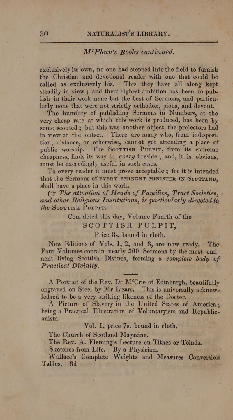 M*‘Phun’s Books continued. exclusively its own, no one had stepped into the field to furnish the Christian and devotional reader with one that could be called as exclusively his. This they have all along kept steadily in view; and their highest ambition has been to pub- lish in their work none but the best of Sermons, and particu. larly none that were not strictly orthodox, pious, and devout. ~The bumility of publishing Sermons in Numbers, at the very cheap rate at which this work is produced, has been by some scouted ; but this was another object the projectors had in view at the outset. There are many who, from indisposi- tion, distance, or otherwise, cannot get attending a place of public worship. The Scortisn Purrrt, from its extreme cheapness, finds its way to every fireside ; and, it is obvious, must be exccedingly useful in such cases. To every reader it must prove acceptable ; for it is intended that the Sermons of EVERY EMINENT MINISTER IN ScoTYAND, shall have a place in this work. tS The attention of Heads of Families, Tract Societies, and other Religious Institutions, is particularly directed ta - the Scorrisu Putri. Completed this day, Volume Fourth of the SCOTTISH PULPIT, Price 8s. bound in cloth. New Editions of Vols. 1, 2, and 3, are now ready. *The Four Volumes contain nearly 300 Sermons by the most emi- nent living Scottish Divines, forming a complete body of Practical Divinity. eee A Portrait of the Rev. Dr M‘Crie of Edinburgh, beautifully engraved on Steel by Mr Lizars. This is universally acknow- ledged to be a very striking likeness of the Doctor. A Picture of Slavery in the United States of America; being a Practical Illustration of Voluntaryism and Republic- anism. Vol. I, price 7s. bound in cloth, The Church of Scotland Magazine. The Rev. A. Fleming’s Lecture on Tithes or Teinds. Sketches from Life. By a Physician. Wallace’s Complete Weights and Measures Conversiow Tables. 3d