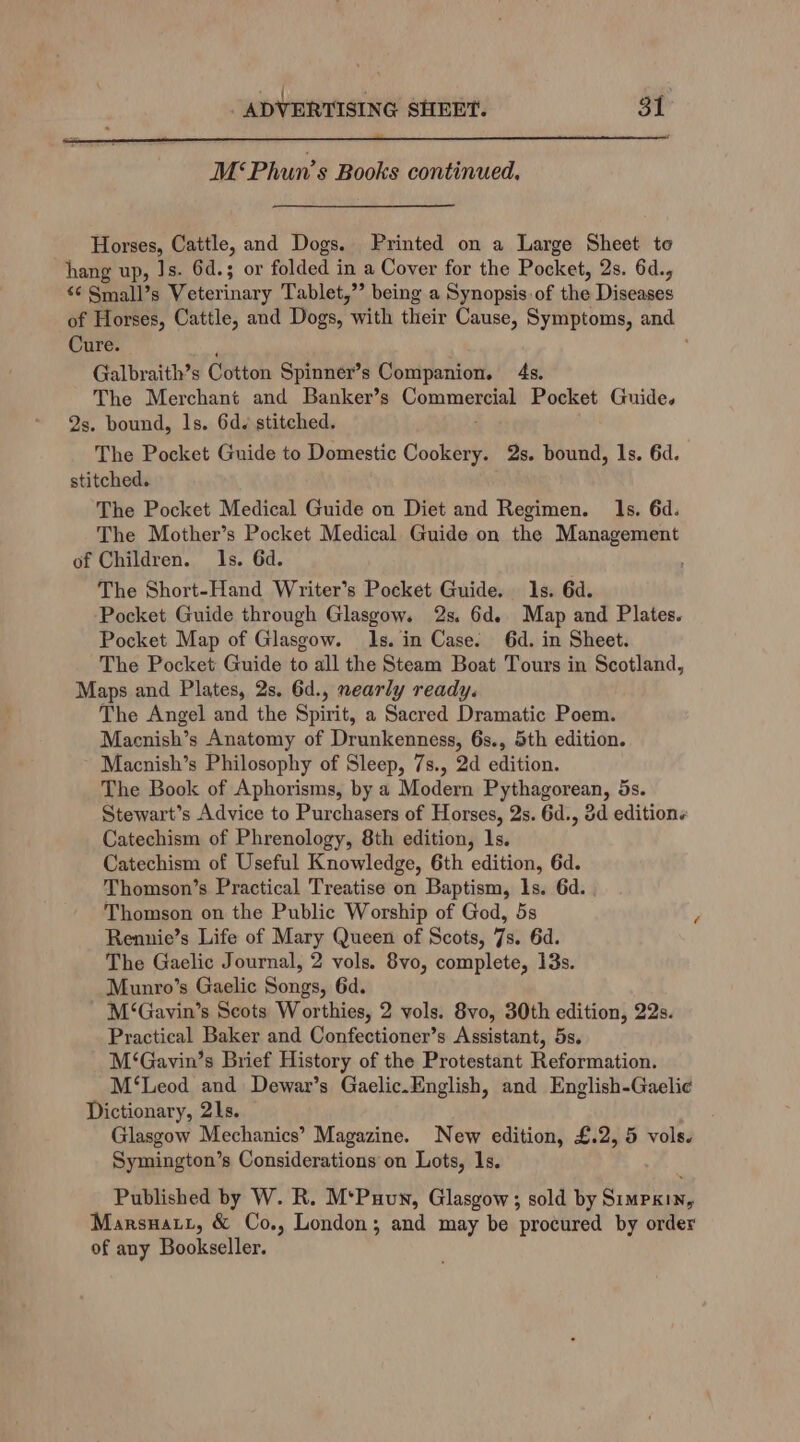 M«Phun’s Books continued. Horses, Cattle, and Dogs. Printed on a Large Sheet to hang up, Js. 6d.; or folded in a Cover for the Pocket, 2s. 6d., s¢ Small’s Veterinary Tablet,”’ being a Synopsis of the Diseases of Horses, Cattle, and Dogs, ‘with their Cause, Symptoms, and Cure. Galbraith’s Cotton Spinner’s Companion. 4s. The Merchant and Banker’s Commergias Pocket Guide. 2s. bound, ls. 6d. stitched. The Pocket Guide to Domestic Cookery. 2s. bound, 1s. 6d. stitched. The Pocket Medical Guide on Diet and Regimen. Is. 6d. The Mother’s Pocket Medical Guide on the Mansepaan’ of Children. Is. 6d. The Short-Hand Writer’s Pocket Guide. 1s. 6d. Pocket Guide through Glasgow. 2s. 6d. Map and Plates. Pocket Map of Glasgow. 1s. in Case. 6d. in Sheet. The Pocket Guide to all the Steam Boat Tours in Scotland, Maps and Plates, 2s. 6d., nearly ready. The Angel and the Spirit, a Sacred Dramatic Poem. Macnish’s Anatomy of Drunkenness, 6s., 5th edition. Macnish’s Philosophy of Sleep, 7s., 2d edition. The Book of Aphorisms, by a Modern Pythagorean, 5s. Stewart’s Advice to Purchasers of Horses, 2s. 6d., 3d editions Catechism of Phrenology, 8th edition, 1s. Catechism of Useful Knowledge, 6th edition, 6d. Thomson’s Practical Treatise on Baptism, 1s. 6d. Thomson on the Public Worship of God, 5s Rennie’s Life of Mary Queen of Scots, 7s. 6d. The Gaelic Journal, 2 vols. 8vo, complete, 13s. Munro’s Gaelic Songs, 6d. M‘Gavin’s Scots Worthies, 2 vols. 8vo, 30th edition, 22s. Practical Baker and Confectioner’s Assistant, 5s. M‘Gavin’s Brief History of the Protestant Reformation. M‘Leod and Dewar’s Gaelic.English, and English-Gaeli¢ Dictionary, 21s. Glasgow Mechanics’ Magazine. New edition, £.2, 5 vols. Symington’s Considerations on Lots, 1s. Published by W. R. M‘Puun, Glasgow ; sold by Simpxin, Marsnatt, & Co., London; and may be procured by order of any Bookseller.