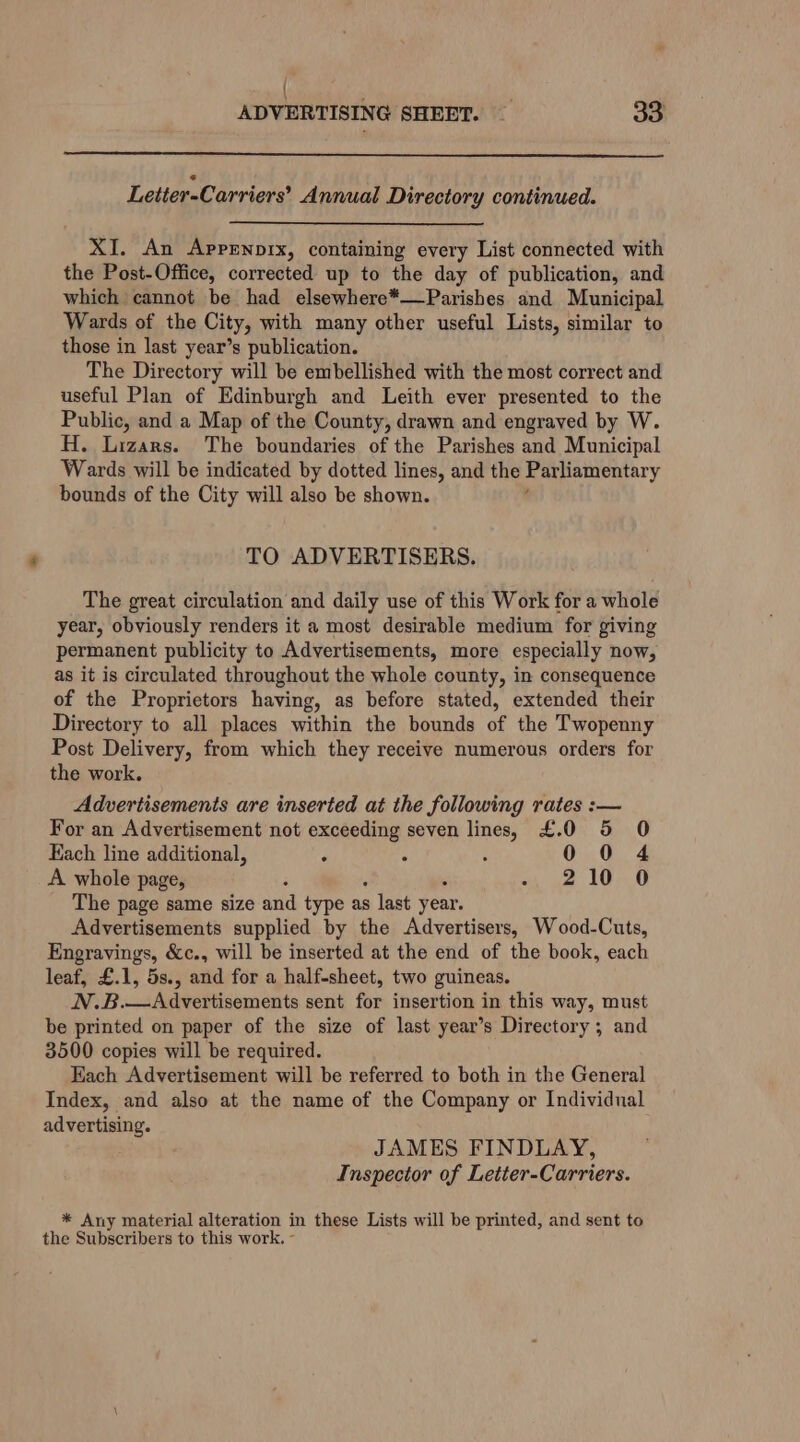 | ADVERTISING SHEET. — BS Letier-Carriers’ Annual Directory continued. XI. An Apprnprx, containing every List connected with the Post-Office, corrected up to the day of publication, and which cannot be had elsewhere*——Parishes and Municipal Wards of the City, with many other useful Lists, similar to those in last year’s publication. The Directory will be embellished with the most correct and useful Plan of Edinburgh and Leith ever presented to the Public, and a Map of the County, drawn and engraved by W. H. Lizars. The boundaries of the Parishes and Municipal Wards will be indicated by dotted lines, and the Parliamentary bounds of the City will also be shown. TO ADVERTISERS. The great circulation and daily use of this Work for a whole year, obviously renders it a most desirable medium for giving permanent publicity to Advertisements, more especially now, as it is circulated throughout the whole county, in consequence of the Proprietors having, as before stated, extended their Directory to all places within the bounds of the Twopenny Post Delivery, from which they receive numerous orders for the work. Advertisements are inserted at the following rates :— For an Advertisement not exceeding seven lines, £.0 5 O Each line additional, ‘ 0 0 4 A whole page, 210 0 The page same size and type as s last year. Advertisements supplied by the Advertisers, Wood-Cuts, Engravings, &amp;c., will be inserted at the end of the book, each leaf, £.1, 5s., and for a half-sheet, two guineas. N.B.—Advertisements sent for insertion in this way, must be printed on paper of the size of last year’s Directory; and 3500 copies will be required. Each Advertisement will be referred to both in the General Index, and also at the name of the Company or Individual advertising. JAMES FINDLAY, Inspector of Letter-Carriers. * Any material alteration in these Lists will be printed, and sent to the Subscribers to this work. -