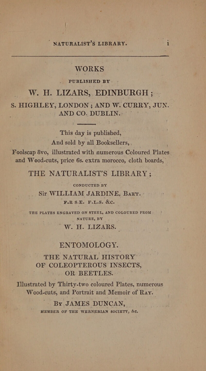 WORKS PUBLISHED BY W. H. LIZARS, EDINBURGH ; S. HIGHLEY, LONDON ; AND W. CURRY, JUN. AND CO. DUBLIN.» _ This day is published, And sold by all Booksellers, . Foolscap 8vo, illustrated with numerous Coloured Plates. and Wood-cuts, price 6s. extra morocco, cloth boards, THE NATURALIST’S LIBRARY ; CONDUCTED BY Sir WILLIAM JARDINE, Bart. ¥.R S-E. F.L.S. &amp;c. THE PLATES ENGRAVED ON STEEL, AND COLOURED FROM - NATURE, BY —W«. iH. LIZARS. ENTOMOLOGY. THE NATURAL HISTORY OF COLEOPTEROUS INSECTS, OR BEETLES. | Illustrated by Thirty-two coloured Plates, numerous W ood-cuts, and Portrait and Memoir of Ray. By JAMES DUNCAN, _ MEMBER OF THE WERNERIAN SOCIETY, &amp;c.