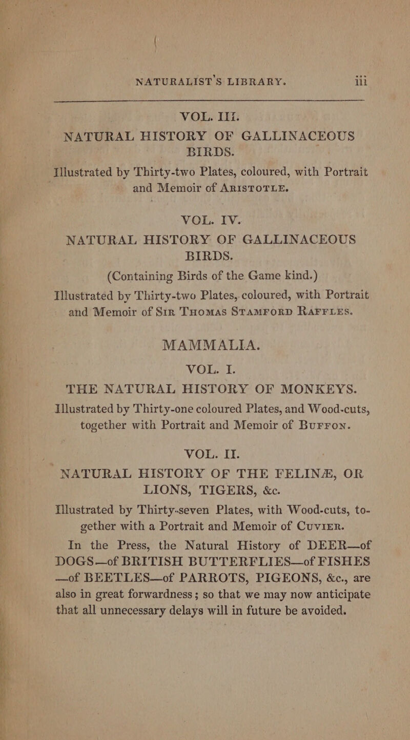VOL. Ili. NATURAL HISTORY OF GALLINACEOUS BIRDS. and Memoir of ARISTOTLE. VOL. IV. NATURAL HISTORY OF GALLINACEOUS BIRDS. (Containing Birds of the Game kind.) Illustrated by Thirty-two Plates, coloured, with Portrait and Memoir of Str THomas STAMFORD RAFFLES. MAMMALIA. VOL. I. THE NATURAL HISTORY OF MONKEYS. illustrated by Thirty-one coloured Plates, and Wood-cuts, together with Portrait and Memoir of Burron. VOL. IT. LIONS, TIGERS, &c. Illustrated by Thirty-seven Plates, with Wood-cuts, to- gether with a Portrait and Memoir of Cuvier. In the Press, the Natural History of DEER—of DOGS —of BRITISH BUTTERFLIES—of FISHES —of BEETLES—of PARROTS, PIGEONS, &c., are also in great forwardness ; so that we may now anticipate that all unnecessary delays will in future be avoided.