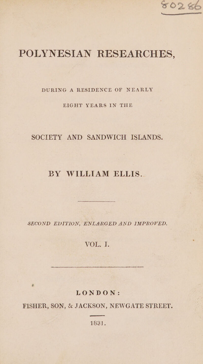 POLYNESIAN RESEARCHES, DURING A RESIDENCE OF NEARLY EIGHT YEARS IN THE SOCIETY AND SANDWICH ISLANDS. BY WILLIAM ELLIS. SECOND EDITION, ENLARGED AND IMPROVED. VOL. I. LONDON: FISHER, SON, &amp; JACKSON, NEWGATE STREET. ee 1831.