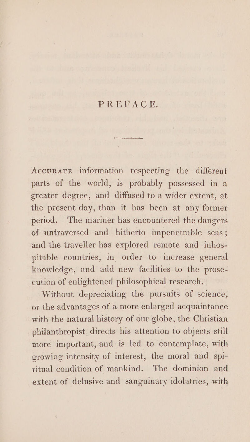 PREFACE. AccuratTE information respecting the different parts of the world, is probably possessed in a greater degree, and diffused to a wider extent, at the present day, than it has been at any former period. The mariner has encountered the dangers of untraversed and hitherto impenetrable seas; and the traveller has explored remote and inhos- pitable countries, in order to increase general knowledge, and add new facilities to the prose- cution of enlightened philosophical research. Without depreciating the pursuits of science, or the advantages of a more enlarged acquaintance with the natural history of our globe, the Christian philanthropist directs his attention to objects still more important, and is led to contemplate, with growing intensity of interest, the moral and spi- ritual condition of mankind. The dominion and extent of delusive and sanguinary idolatries, with