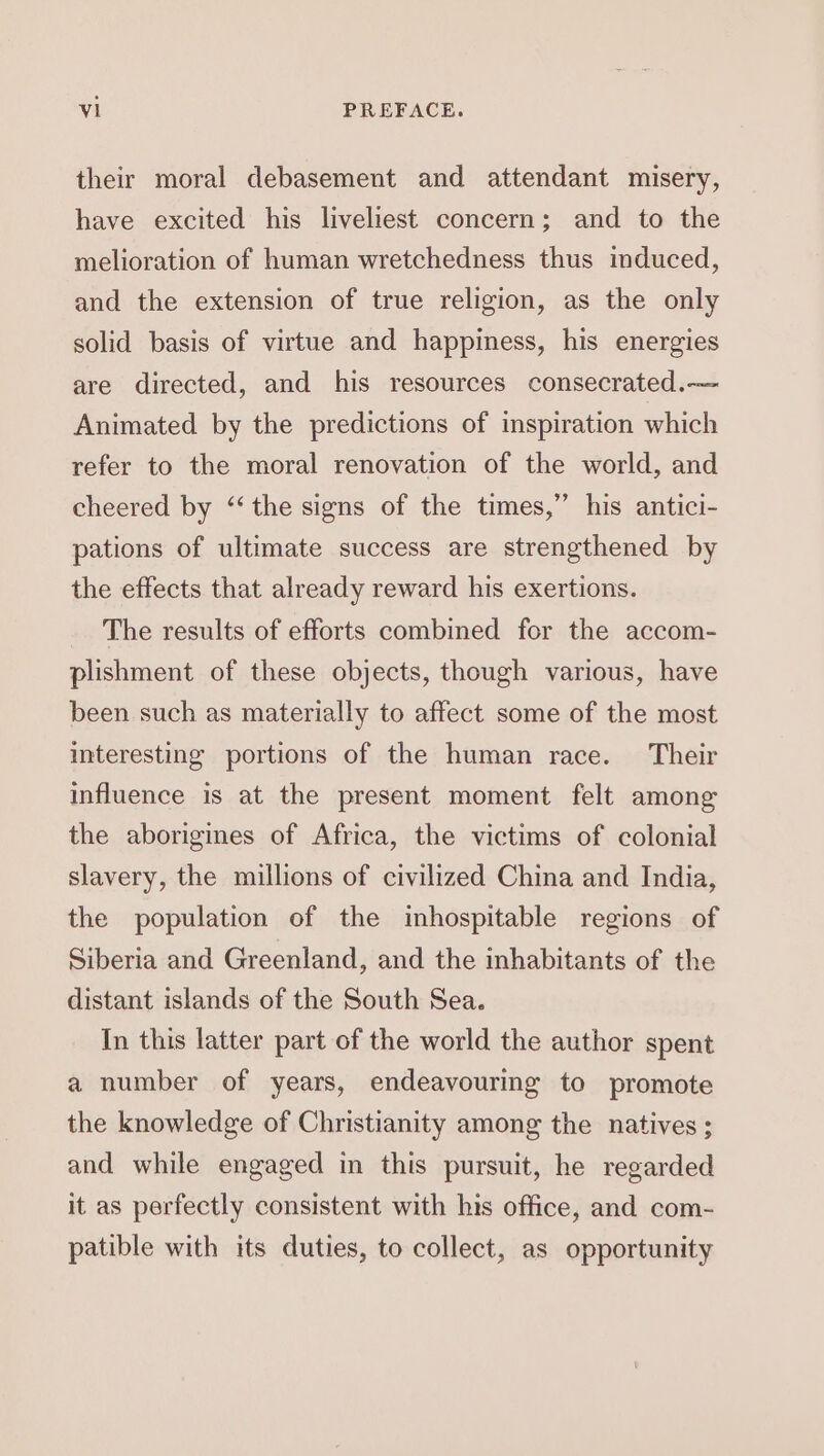 their moral debasement and attendant misery, have excited his liveliest concern; and to the melioration of human wretchedness thus induced, and the extension of true religion, as the only solid basis of virtue and happiness, his energies are directed, and his resources consecrated.— Animated by the predictions of inspiration which refer to the moral renovation of the world, and cheered by ‘‘ the signs of the times,” his antici- pations of ultimate success are strengthened by the effects that already reward his exertions. The results of efforts combined for the accom- plishment of these objects, though various, have been such as materially to affect some of the most interesting portions of the human race. Their influence is at the present moment felt among the aborigines of Africa, the victims of colonial slavery, the millions of civilized China and India, the population of the inhospitable regions of Siberia and Greenland, and the inhabitants of the distant islands of the South Sea. In this latter part of the world the author spent a number of years, endeavouring to promote the knowledge of Christianity among the natives ; and while engaged in this pursuit, he regarded it as perfectly consistent with his office, and com- patible with its duties, to collect, as opportunity