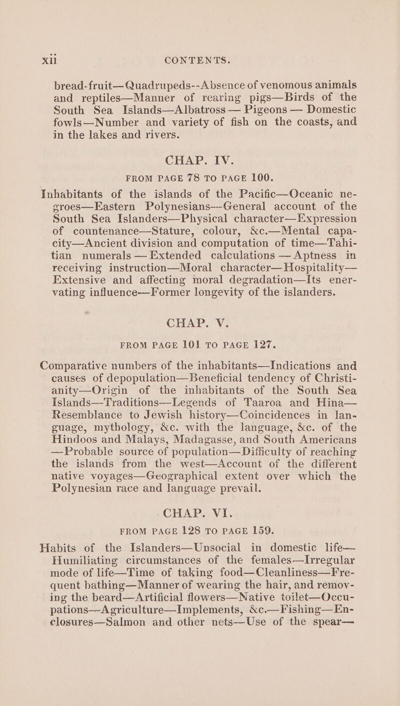 bread-fruit— Quadrupeds--Absence of venomous animals and reptiles—Manner of rearing pigs—Birds of the South Sea Islands—Albatross — Pigeons — Domestic fowls—Number and variety of fish on the coasts, and in the lakes and rivers. CHAP. IV. FROM PAGE 78 TO PAGE L100. Inhabitants of the islands of the Pacific—Oceanic ne- groes—Eastern Polynesians--General account of the South Sea Islanders—Physical character— Expression of countenance—Stature, colour, &amp;c.—Mental capa- city—Ancient division and computation of time—Tahi- tian numerals — Extended calculations —Aptness in receiving instruction—Moral character— Hospitality— Extensive and affecting moral degradation—Its ener- vating influence—Former longevity of the islanders. CHAP. V. FROM PAGE 10] To PAGE 127. Comparative numbers of the inhabitants—Indications and causes of depopulation—Beneficial tendency of Christi- anity—Origin of the inhabitants of the South Sea Islands—Traditions—Legends of Taaroa and Hina— Resemblance to Jewish history—Coincidences in lan- guage, mythology, &amp;c. with the language, &amp;c. of the Hindoos and Malays, Madagasse, and South Americans —Probable source of population—Difficulty of reaching the islands from the west—Account of the different native voyages—Geographical extent over which the Polynesian race and language prevail. CHAP. VI. FROM PAGE 128 TO PAGE 159. Habits of the Islanders—Unsocial in domestic lfe— Humiliating circumstances of the females—Irregular mode of life—Time of taking food—Cleanliness—Fre- quent bathing— Manner of wearing the hair, and remov- ing the beard—Artificial flowers—Native toilet-—Occu- pations—Agriculture—Implements, &amp;c.—Fishing— En- closures—Salmon and other nets—Use of the spear—