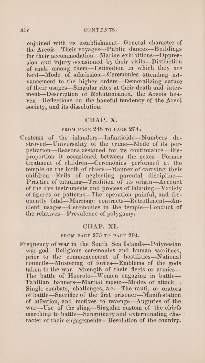 enjoined with its establishment—General character of the Areois—Their voyages—-Public dances—Buildings for their accommodation—Marine exhibitions—Oppres- sion and injury occasioned by their visits— Distinction of rank among them—Estimation in which they are held—Mode of admission—Ceremonies attending ad- vancement to the higher orders—Demoralizing nature of their usages—Singular rites at their death and inter- ment—Description of Rohutunoanoa, the Areois hea- ven—Reflections on the baneful tendency of the Areoi society, and its dissolution. CHAP. X. FROM PAGE 248 TO PAGE 274. Customs of the islanders—Infanticide—Numbers de- stroyed—Universality of the crime—Mode of its per- petration—Reasons assigned for its continuance—Dis- proportion it occasioned between the sexes—Former treatment of children—Ceremonies performed at the temple on the birth of chiefs—Manner of carrying their children—Evils of neglecting parental discipline— Practice of tatauing—Tradition of its origin—Account of the dye instruments and process of tatauing— Variety of figures or patterns—The operation painful, and fre- quently fatal—Marriage contracts—Betrothment—An- cient usages—Ceremonies in the temple—Conduct of the relatives—Prevalence of polygamy. CHAP. XI. FROM PAGE 275 To PAGE 294. Frequency of war in the South Sea Islands—Polynesian war-god—Religious ceremonies and human sacrifices, prior to the commencement of hostilities—National councils—Mustering of forces—Emblems of the gods taken to the war—Strength of their fleets or armies— The battle of Hooroto—Women engaging in battle— Tahitian banners—Martial music—Modes of attack— Single combats, challenges, &amp;c.—The rauti, or orators of battle—Sacrifice of the first prisoner—Manifestation of affection, and motives to revenge—Auguries of the war—Use of the sling—Singular custom of the chicfs marching to battleh—Sanguinary and exterminating cha- - racter of their engagements—Desolation of the country.