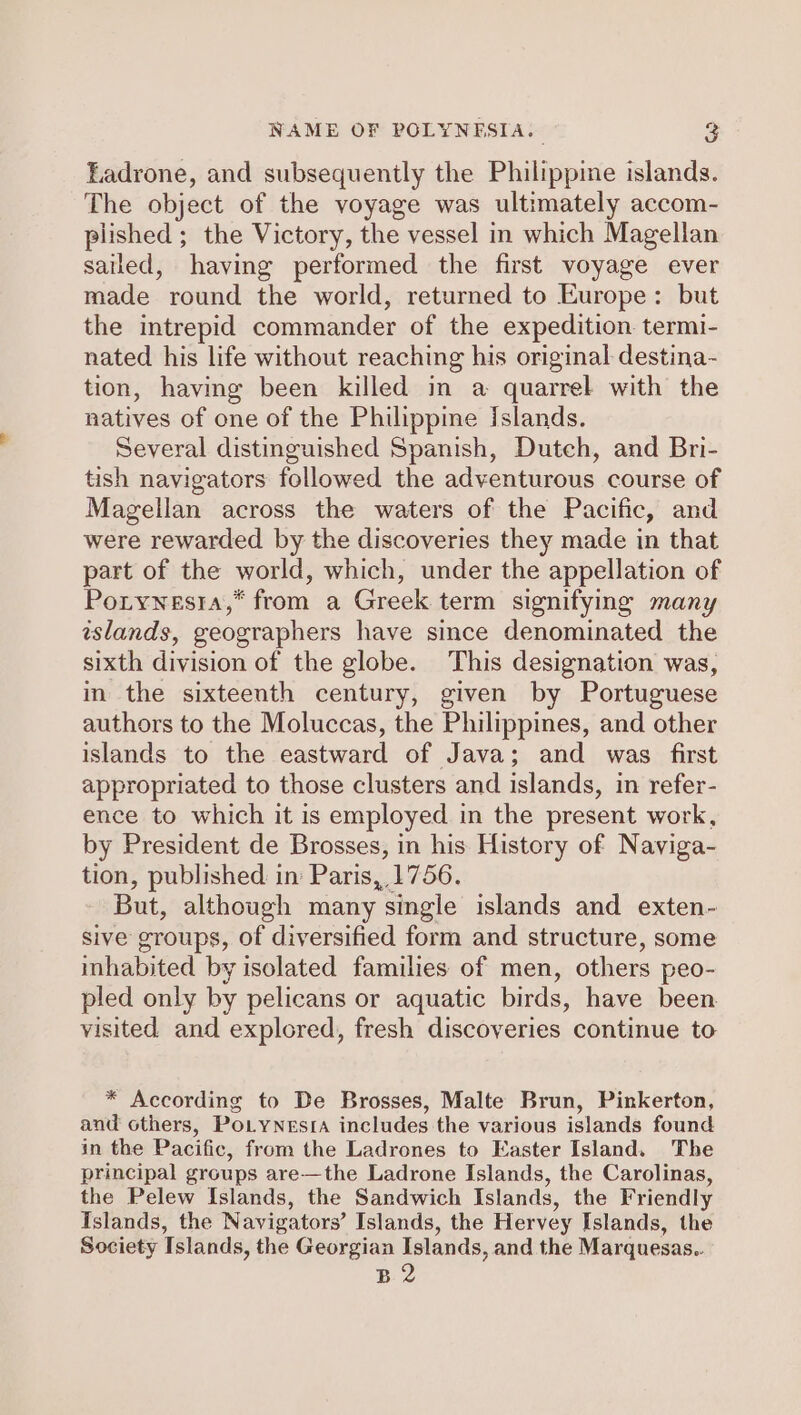 Ladrone, and subsequently the Philippine islands. The object of the voyage was ultimately accom- plished ; the Victory, the vessel in which Magellan sailed, having performed the first voyage ever made round the world, returned to Europe: but the intrepid commander of the expedition termi- nated his life without reaching his original destina- tion, having been killed in a quarrel with the natives of one of the Philippine Islands. Several distinguished Spanish, Dutch, and Bri- tish navigators followed the adventurous course of Magellan across the waters of the Pacific, and were rewarded by the discoveries they made in that part of the world, which, under the appellation of Porywnesta,* from a Greek term signifying many wslands, geographers have since denominated the sixth division of the globe. This designation was, in the sixteenth century, given by Portuguese authors to the Moluccas, the Philippines, and other islands to the eastward of Java; and was first appropriated to those clusters and islands, in refer- ence to which it is employed in the present work, by President de Brosses, in his History of Naviga- tion, published in Paris, 1756. But, although many “single islands and exten- sive groups, of diversified form and structure, some inhabited by isolated families of men, others peo- pled only by pelicans or aquatic birds, have been visited and explored, fresh discoveries continue to * According to De Brosses, Malte Brun, Pinkerton, and others, PoLynesia includes the various islands found in the Pacific, from the Ladrones to Easter Island. The principal groups are—the Ladrone Islands, the Carolinas, the Pelew Islands, the Sandwich Islands, the Friendly Islands, the Navigators’ Islands, the Hervey Islands, the Society Tslands, the Georgian Islands, and the Marquesas.. B 2