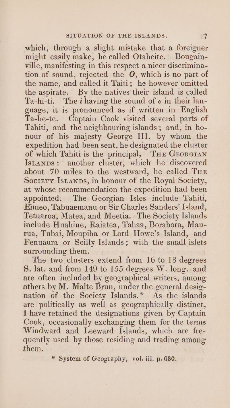 SITUATION OF THE ISLANDS. | which, through a slight mistake that a foreigner might easily make, he called Otaheite. Bougain- ville, manifesting in this respect a nicer discrimina- tion of sound, rejected the O, which is no part of the name, and called it Taiti; he however omitted the aspirate. By the natives their island is called Ta-hi-ti. The z having the sound of e in their lan- guage, it is pronounced as if written in English Ta-he-te. Captain Cook visited several parts of Tahiti, and the neighbouring islands; and, in ho- nour of his majesty George III. by whom the expedition had been sent, he designated the cluster of which Tahiti is the principal, Tur Grorc1an Istanps: another cluster, which he discovered about 70 miles to the westward, he called THe Society Istanps, in honour of the Royal Society, at whose recommendation the expedition had been appointed. The Georgian Isles include: Tahiti, Eimeo, Tabuaemanu or Sir Charles Sanders’ Island, Tetuaroa, Matea, and Meetia. The Society Islands include Huahine, Raiatea, Tahaa, Borabora, Mau- rua, Tubai, Moupiha or Lord Howe’s Island, and Fenuaura or Scilly Islands; with the small islets surrounding them. The two clusters extend from 16 to 18 degrees S. lat. and from 149 to 155 degrees W. long. and are often included by geographical writers, among others by M. Malte Brun, under the general desig- nation of the Society Islands.* As the islands are politically as well as geographically distinct, I have retained the designations given by Captain Cook, occasionally exchanging them for the terms Windward and Leeward Islands, which are fre- quently used by those residing and trading among them. * System of Geography, vol. ili. p. 630.