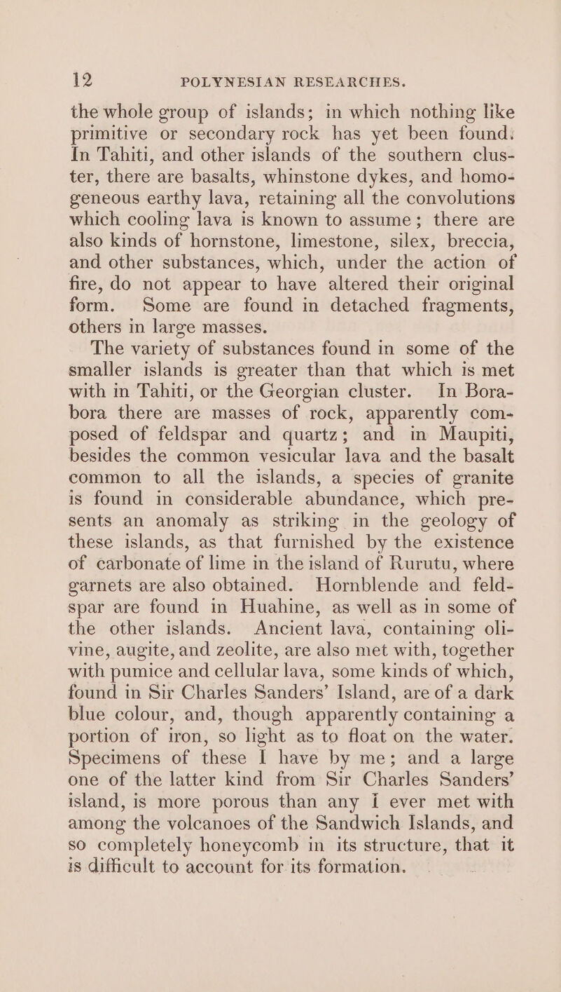 the whole group of islands; in which nothing like primitive or secondary rock has yet been found. In Tahiti, and other islands of the southern clus- ter, there are basalts, whinstone dykes, and homo- geneous earthy lava, retaining all the convolutions which cooling lava is known to assume; there are also kinds of hornstone, limestone, silex, breccia, and other substances, which, under the action of fire, do not appear to have altered their original form. Some are found in detached fragments, others in large masses. The variety of substances found in some of the smaller islands is greater than that which is met with in Tahiti, or the Georgian cluster. In Bora- bora there are masses of rock, apparently com- posed of feldspar and quartz; and in Maupiti, besides the common vesicular lava and the basalt common to all the islands, a species of granite is found in considerable abundance, which pre- sents an anomaly as striking in the geology of these islands, as that furnished by the existence of carbonate of lime in the island of Rurutu, where garnets are also obtained. Hornblende and feld- spar are found in Huahine, as well as in some of the other islands. Ancient lava, containing oli- vine, augite, and zeolite, are also met with, together with pumice and cellular lava, some kinds of which, found in Sir Charles Sanders’ Island, are of a dark blue colour, and, though apparently containing a portion of iron, so light as to float on the water. Specimens of these I have by me; and a large one of the latter kind from Sir Charles Sanders’ island, is more porous than any i ever met with among the volcanoes of the Sandwich Islands, and so completely honeycomb in its structure, that it is difficult to account for its formation.