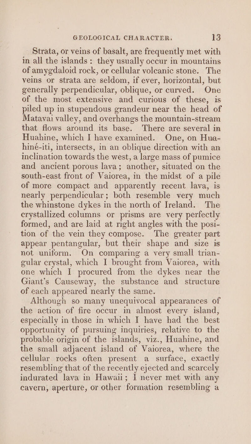 Strata, or veins of basalt, are frequently met with in all the islands: they usually occur in mountains of amygdaloid rock, or cellular volcanic stone. The veins or strata are seldom, if ever, horizontal, but generally perpendicular, oblique, or curved. One of the most extensive and curious of these, is piled up in stupendous grandeur near the head of Matavai valley, and overhangs the mountain-stream that flows around its base. There are several in Huahine, which I have examined. One, on Hua- hiné-iti, intersects, in an oblique direction with an inclination towards the west, a large mass of pumice and ancient porous lava; another, situated on the south-east front of Vaiorea, in the midst of a pile of more compact and apparently recent lava, is nearly perpendicular; both resemble very much the whinstone dykes in the north of Ireland. The crystallized columns or prisms are very perfectly formed, and are laid at right angles with the posi- tion of the vein they compose. The greater part appear pentangular, but their shape and size is not uniform. On comparing a very small trian- gular crystal, which I brought from Vaiorea, with one which I procured from the dykes near the Giant’s Causeway, the substance and structure of each appeared nearly the same. Although so many unequivocal appearances of the action of fire occur in almost every island, especially in those in which I have had the best opportunity of pursuing inquiries, relative to the probable origin of the islands, viz., Huahine, and. the small adjacent island of Vaiorea, where the cellular rocks often present a surface, exactly resembling that of the recently ejected and scarcely indurated lava in Hawaii; 1 never met with any cavern, aperture, or other formation resembling a