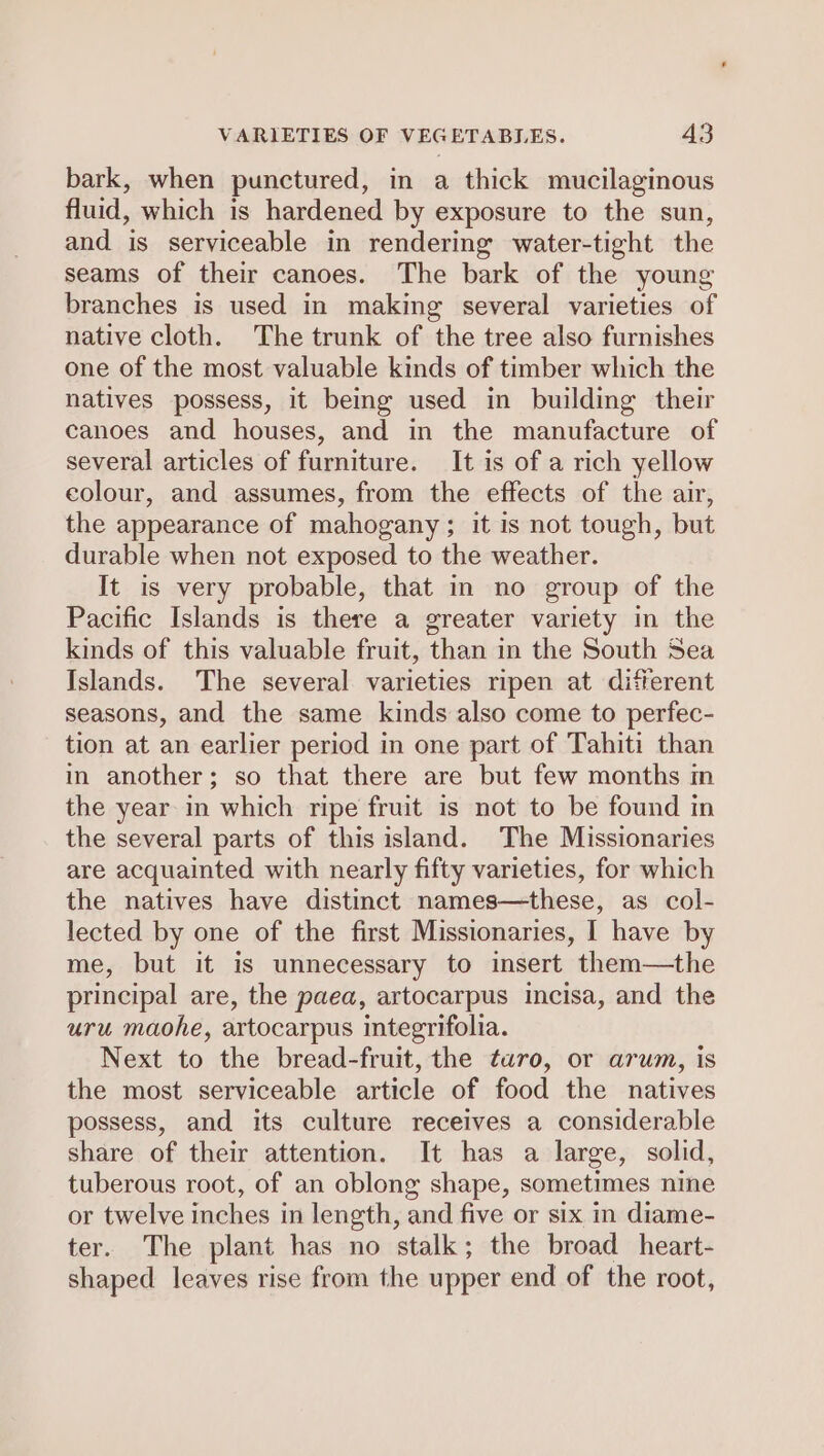 bark, when punctured, in a thick mucilagmous fluid, which is hardened by exposure to the sun, and is serviceable in rendering water-tight the seams of their canoes. The bark of the young branches is used in making several varieties of native cloth. The trunk of the tree also furnishes one of the most valuable kinds of timber which the natives possess, it being used in building their canoes and houses, and in the manufacture of several articles of furniture. It is of a rich yellow colour, and assumes, from the effects of the air, the appearance of mahogany; it is not tough, but durable when not exposed to the weather. It is very probable, that in no group of the Pacific Islands is there a greater variety in the kinds of this valuable fruit, than in the South Sea Islands. The several varieties ripen at diferent seasons, and the same kinds also come to perfec- tion at an earlier period in one part of Tahiti than in another; so that there are but few months m the year in which ripe fruit is not to be found in the several parts of this island. The Missionaries are acquainted with nearly fifty varieties, for which the natives have distinct names—these, as col- lected by one of the first Missionaries, I have by me, but it is unnecessary to insert them—the principal are, the paea, artocarpus incisa, and the uru maohe, artocarpus integrifolia. Next to the bread-fruit, the twro, or arum, is the most serviceable article of food the natives possess, and its culture receives a considerable share of their attention. It has a large, solid, tuberous root, of an oblong shape, sometimes nine or twelve inches in length, and five or six in diame- ter. The plant has no stalk; the broad _heart- shaped leaves rise from the upper end of the root,