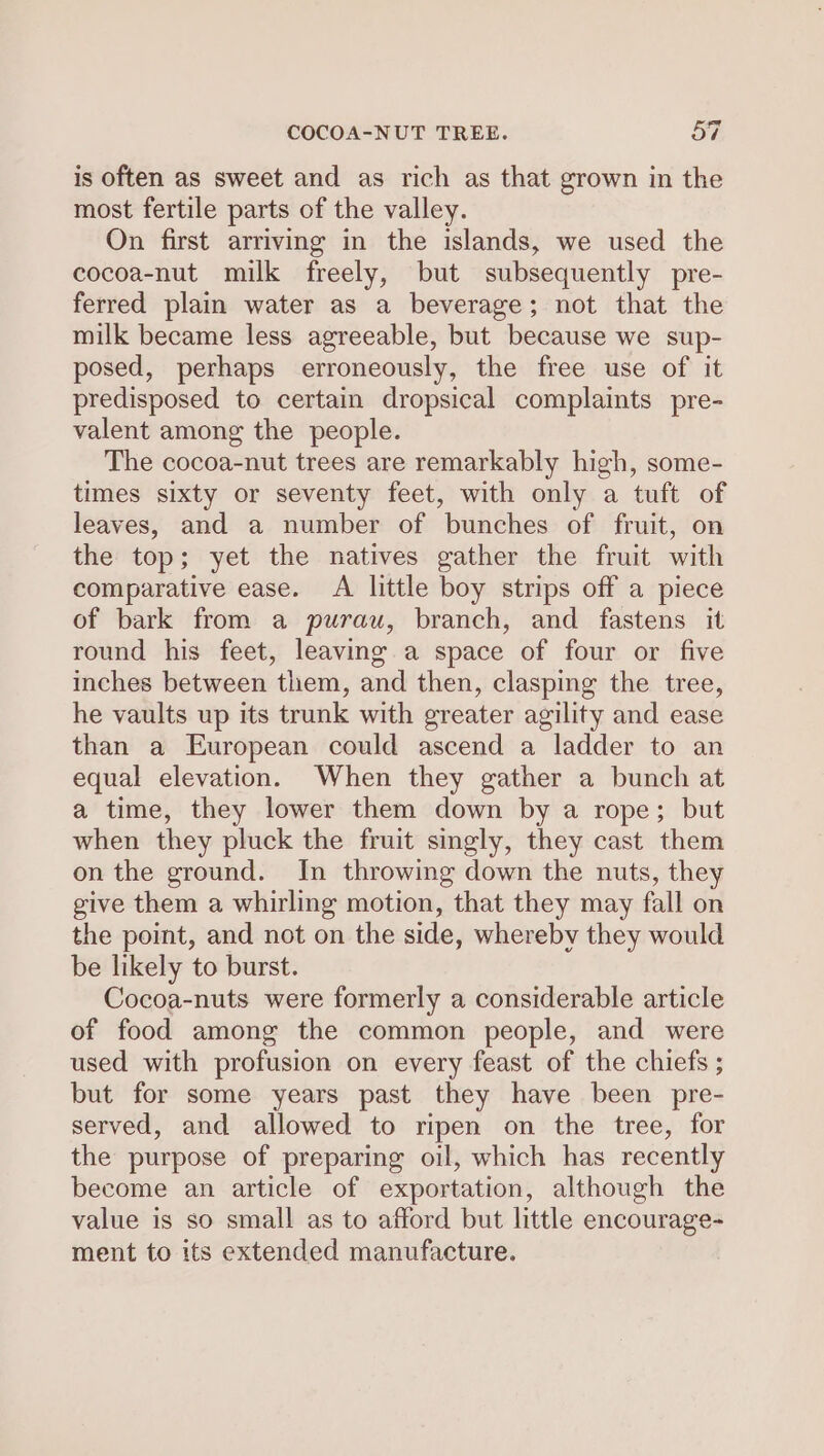 is often as sweet and as rich as that grown in the most fertile parts of the valley. On first arriving in the islands, we used the cocoa-nut milk freely, but subsequently pre- ferred plain water as a beverage; not that the milk became less agreeable, but because we sup- posed, perhaps erroneously, the free use of it predisposed to certain dropsical complaints pre- valent among the people. The cocoa-nut trees are remarkably high, some- times sixty or seventy feet, with only a tuft of leaves, and a number of bunches of fruit, on the top; yet the natives gather the fruit with comparative ease. A little boy strips off a piece of bark from a purau, branch, and fastens it round his feet, leaving a space of four or five inches between them, and then, clasping the tree, he vaults up its trunk with greater agility and ease than a European could ascend a ladder to an equal elevation. When they gather a bunch at a time, they lower them down by a rope; but when they pluck the fruit singly, they cast them on the ground. In throwing down the nuts, they give them a whirling motion, that they may fall on the point, and not on the side, whereby they would be likely to burst. Cocoa-nuts were formerly a considerable article of food among the common people, and were used with profusion on every feast of the chiefs ; but for some years past they have been pre- served, and allowed to ripen on the tree, for the purpose of preparing oil, which has recently become an article of exportation, although the value is so small as to afford but little encourage- ment to its extended manufacture.