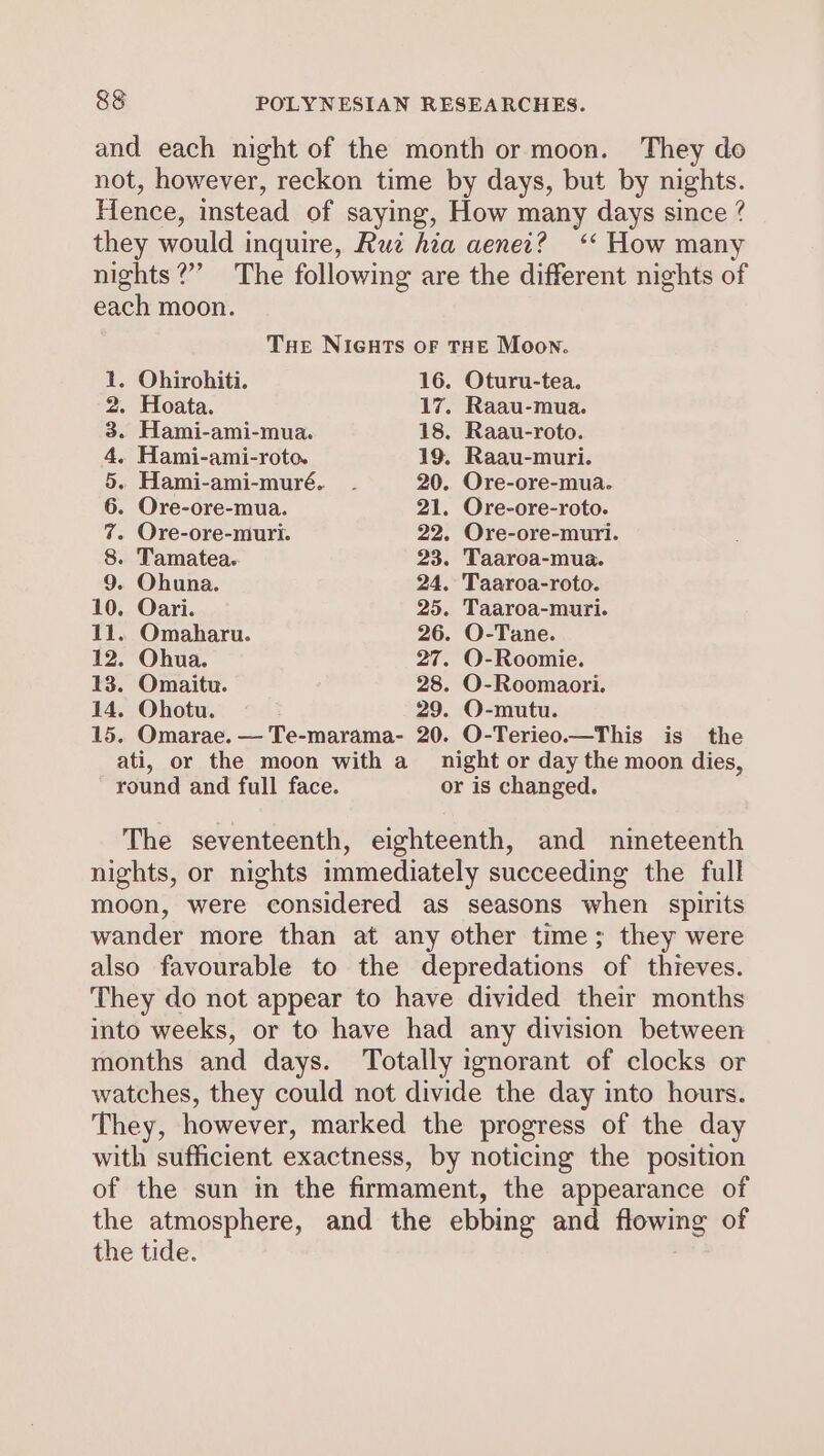 and each night of the month or moon. They do not, however, reckon time by days, but by nights. Hence, instead of saying, How many days since ? they would inquire, Rui hia aenei? ‘‘ How many nights?” The following are the different nights of each moon. Tue NIGHTS OF THE Moon. 1. Ohirohiti. 16. Oturu-tea. 2. Hoata. 17. Raau-mua. 3. Hami-ami-mua. 18. Raau-roto. 4, Hami-ami-roto. 19. Raau-muri. 5. Hami-ami-muré. - 20. Ore-ore-mua. 6. Ore-ore-mua. 21. Ore-ore-roto. 7. Ore-ore-muri. 22. Ore-ore-muri. 8. Tamatea. 23. Taaroa-mua. 9. Ohuna. 24. Taaroa-roto. 10. Oari. 25. Taaroa-muri. 11. Omaharu. 26. O-Tane. 12. Ohua. 27. O-Roomie. 13. Omaitu. 28. O-Roomaori. 14, Ohotu. 29. O-mutu. 15. Omarae. — Te-marama- 20. O-Terieo.—This is the ati, or the moon with a night or day the moon dies, round and full face. or is changed. The seventeenth, eighteenth, and nineteenth nights, or nights immediately succeeding the full moon, were considered as seasons when spirits wander more than at any other time; they were also favourable to the depredations of thieves. They do not appear to have divided their months into weeks, or to have had any division between months and days. ‘Totally ignorant of clocks or watches, they could not divide the day into hours. They, however, marked the progress of the day with sufficient exactness, by noticing the position of the sun in the firmament, the appearance of the atmosphere, and the ebbing and flowing of the tide.