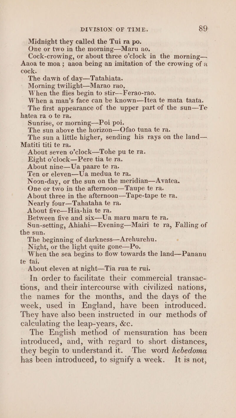 Midnight they called the Tui ra po. One or two in the morning—Maru ao. Cock-crowing, or about three o’clock in the morning— Aaoa te moa; aaoa being an imitation of the crowing of a cock. The dawn of day—Tatahiata. Morning twilight—Marao rao, When the flies begin to stir-~Ferao-rao. When a man’s face can be known-—Itea te mata taata. The first appearance of the upper part of the sun—Te hatea ra o te ra. Sunrise, or morning—Poi poi. The sun above the oan tuna te ra. The sun a little higher, sending his rays on the land— Matiti titi te ra. About seven o’clock—Tohe pu te ra. Eight o’clock—Pere tia te ra. About nine—Ua paare te ra. Ten or eleven—Ua medua te ra. Noon-day, or the sun on the meridian—Avatea. One or two in the afternoon—Taupe te ra. About three in the afternoon—Tape-tape te ra. Nearly four—Tahataha te ra. About five—Hia-hia te ra. Between five and six—Ua maru maru te ra. Sun-setting, Ahiahi—Evening—Mairi te ra, Falling of the sun. The beginning of darkness—Arehurehu. Night, or the light quite gone—Po. When the sea begins to flow towards the land—Pananu te tai. About eleven at night—Tia rua te rui. In order to facilitate their commercial transac- tions, and their intercourse with civilized nations, the names for the months, and the days of the week, used in England, have been introduced. They have also been instructed in our methods of calculating the leap-years, &amp;c. The English method of mensuration has been introduced, and, with regard to short distances, they begin to understand it. The word hebedoma has been introduced, to signify a week. It is not,