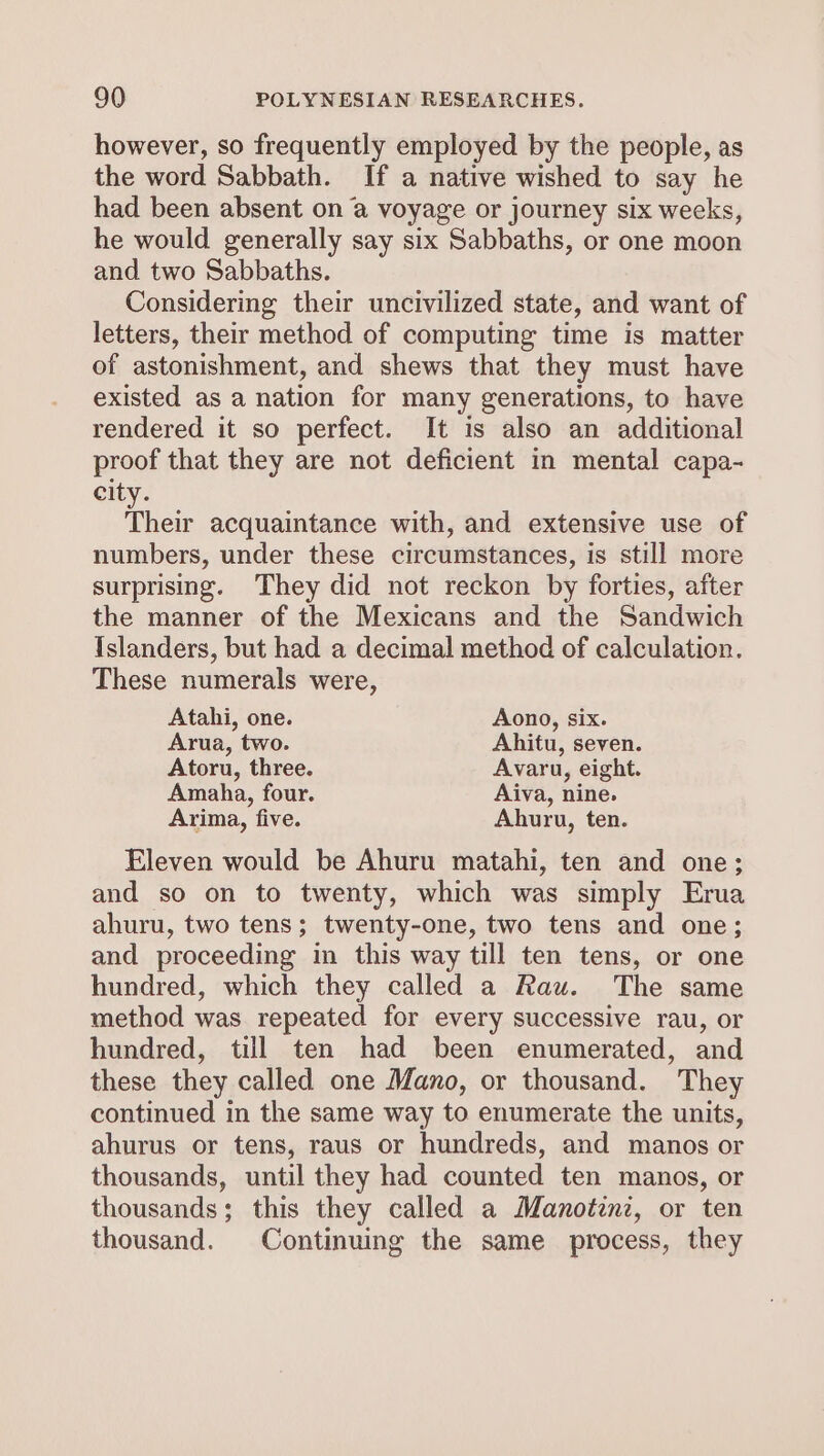 however, so frequently employed by the people, as the word Sabbath. If a native wished to say he had been absent on @ voyage or journey six weeks, he would generally say six Sabbaths, or one moon and two Sabbaths. Considering their uncivilized state, and want of letters, their method of computing time is matter of astonishment, and shews that they must have existed as a nation for many generations, to have rendered it so perfect. It is also an additional proof that they are not deficient in mental capa- city. Their acquaintance with, and extensive use of numbers, under these circumstances, is still more surprising. They did not reckon by forties, after the manner of the Mexicans and the Sandwich Islanders, but had a decimal method of calculation. These numerals were, Atahi, one. Aono, six. Arua, two. Ahitu, seven. Atoru, three. Avaru, eight. Amaha, four. Aiva, nine. Arima, five. Ahuru, ten. Eleven would be Ahuru matahi, ten and one; and so on to twenty, which was simply Erua ahuru, two tens; twenty-one, two tens and one; and proceeding in this way till ten tens, or one hundred, which they called a Rau. The same method was repeated for every successive rau, or hundred, till ten had been enumerated, and these they called one Mano, or thousand. They continued in the same way to enumerate the units, ahurus or tens, raus or hundreds, and manos or thousands, until they had counted ten manos, or thousands; this they called a Manotinz, or ten thousand. Continuing the same process, they