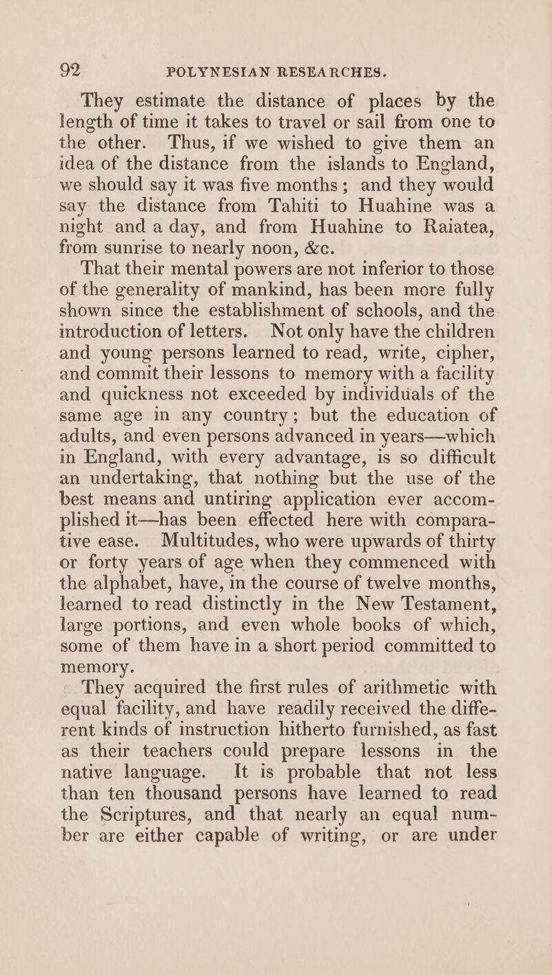 They estimate the distance of places by the length of time it takes to travel or sail from one to the other. Thus, if we wished to give them an idea of the distance from the islands to England, we should say it was five months; and they would say the distance from Tahiti to Huahine was a night and a day, and from Huahine to Raiatea, from sunrise to nearly noon, &c. That their mental powers are not inferior to those of the generality of mankind, has been more fully shown since the establishment of schools, and the introduction of letters. Not only have the children and young persons learned to read, write, cipher, and commit their lessons to memory with a facility and quickness not exceeded by individuals of the same age in any country; but the education of adults, and even persons advanced in years—which in England, with every advantage, is so difficult an undertaking, that nothing but the use of the best means and untiring application ever accom- plished it—has been effected here with compara- tive ease. Multitudes, who were upwards of thirty or forty years of age when they commenced with the alphabet, have, in the course of twelve months, learned to read distinctly in the New Testament, large portions, and even whole books of which, some of them have in a short period committed to memory. They acquired the first rules of arithmetic with equal facility, and have readily received the diffe- rent kinds of instruction hitherto furnished, as fast as their teachers could prepare lessons in the native language. It is probable that not less than ten thousand persons have learned to read the Scriptures, and that nearly an equal num- ber are either capable of writing, or are under