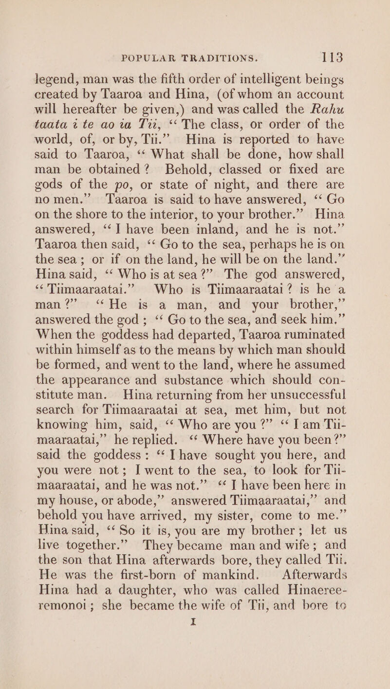 legend, man was the fifth order of intelligent beings created by Taaroa and Hina, (of whom an account will hereafter be given,) and was called the Rahu taata 2 te ao za Ti, ‘‘ The class, or order of the world, of, or by, Tu.” Hina is reported to have said to Taaroa, ‘‘ What shall be done, how shall man be obtained? Behold, classed or fixed are gods of the po, or state of night, and there are nomen.” Taaroa is said to have answered, ‘‘ Go on the shore to the interior, to your brother.” Hina answered, ‘‘] have been inland, and he is not.” Taaroa then said, ‘‘ Go to the sea, perhaps he is on the sea; or if on the land, he will be on the land.” Hina said, ‘‘ Who is at sea?” The god answered, ‘* Tumaaraatai.” Who is Tiumaaraatai? is he a man?” ‘He is a man, and your brother,” answered the god ; “‘ Go to the sea, and seek him,” When the goddess had departed, Taaroa ruminated within himself as to the means by which man should be formed, and went to the land, where he assumed the appearance and substance which should con- stitute man. Hina returning from her unsuccessful search for Tumaaraatai at sea, met him, but not knowing him, said, ‘‘ Who are you?” ‘“ Tam Tu- maaraatai,” he replied. ‘* Where have you been?” said the goddess: ‘‘ Ihave sought you here, and you were not; I went to the sea, to look for Tii- maaraatai, and he was not.” “ I have been here in my house, or abode,” answered Tiimaaraatai,” and behold you have arrived, my sister, come to me.” Hina said, ‘‘ So it is, you are my brother; let us live together.”” They became man and wife; and the son that Hina afterwards bore, they called Tit. He was the first-born of mankind. Afterwards Hina had a daughter, who was called Hinaeree- remonoi; she became the wife of Tu, and bore te I