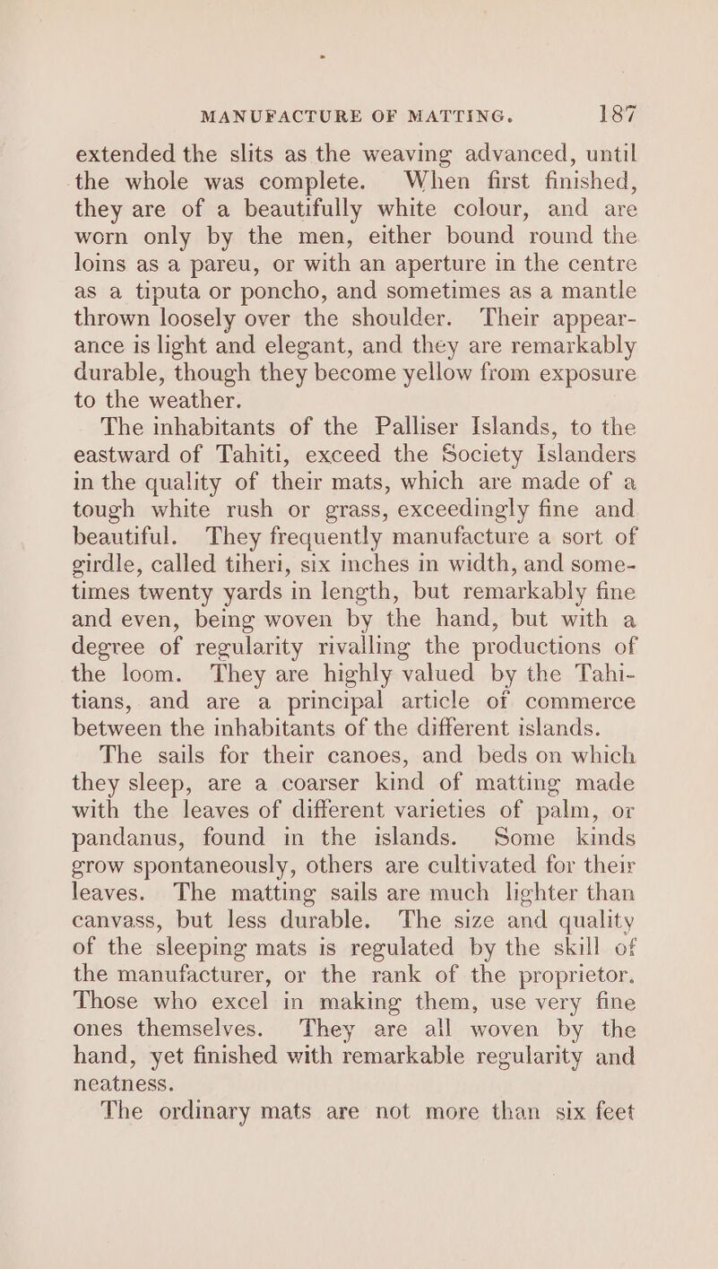 extended the slits as the weaving advanced, until the whole was complete. When first finished, they are of a beautifully white colour, and are worn only by the men, either bound round the loins as a pareu, or with an aperture in the centre as a tiputa or poncho, and sometimes as a mantle thrown loosely over the shoulder. Their appear- ance is light and elegant, and they are remarkably durable, though they become yellow from exposure to the weather. The inhabitants of the Palliser Islands, to the eastward of Tahiti, exceed the Society Islanders in the quality of their mats, which are made of a tough white rush or grass, exceedingly fine and beautiful. They frequently manufacture a sort of girdle, called tiheri, six inches in width, and some- times twenty yards in length, but remarkably fine and even, bemg woven by the hand, but with a degree of regularity rivalling the productions of the loom. They are highly valued by the Tahi- tians,. and are a principal article of commerce between the inhabitants of the different islands. The sails for their canoes, and beds on which they sleep, are a coarser kind of matting made with the leaves of different varieties of palm, or pandanus, found in the islands. Some kinds grow spontaneously, others are cultivated for their leaves. The matting sails are much lighter than canvass, but less durable. The size and quality of the sleeping mats is regulated by the skill of the manufacturer, or the rank of the proprietor. Those who excel in making them, use very fine ones themselves. They are all woven by the hand, yet finished with remarkable regularity and neatness. The ordinary mats are not more than six feet