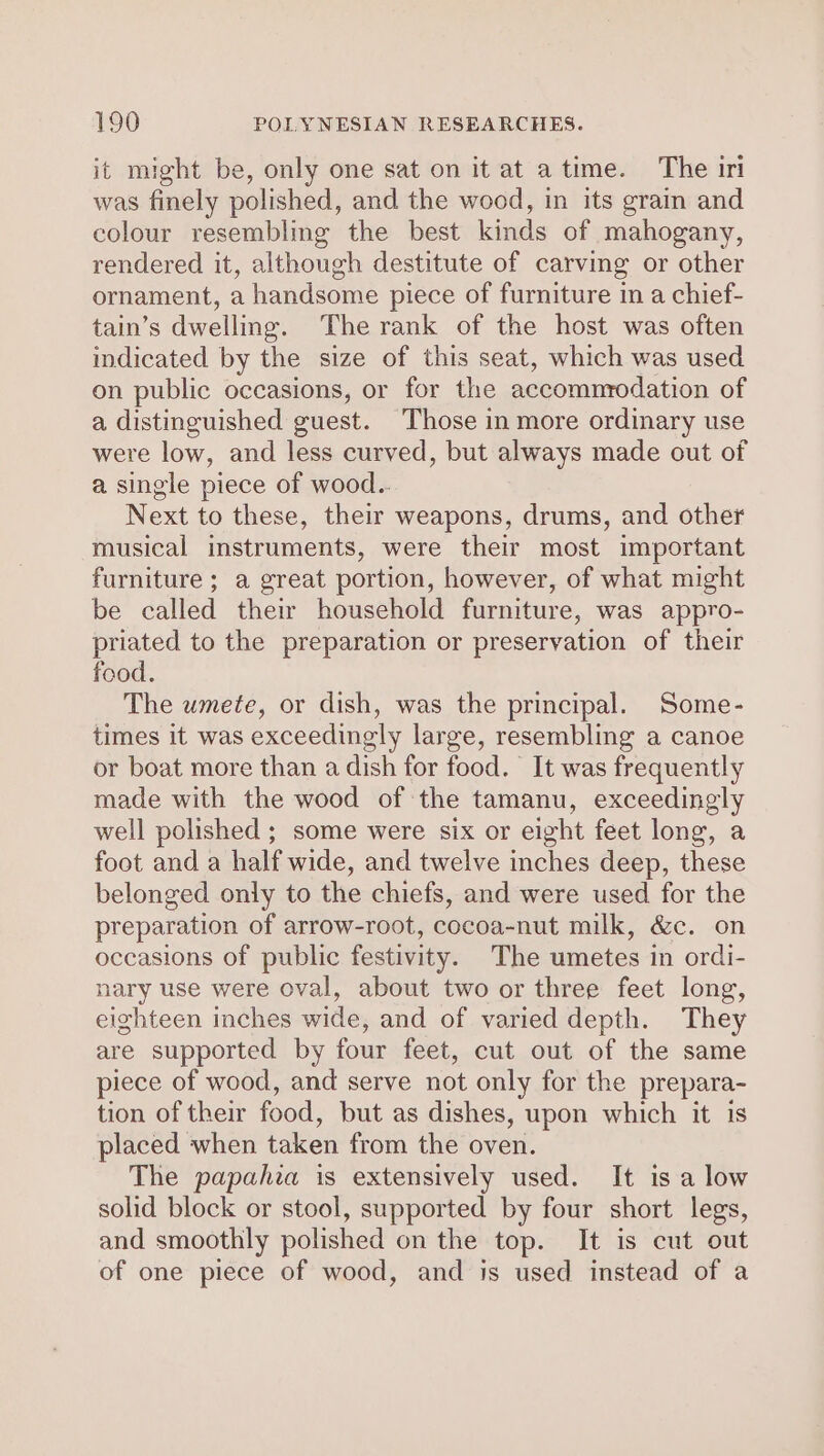 it might be, only one sat on it at atime. The iri was finely polished, and the wood, in its grain and colour resembling the best kinds of mahogany, rendered it, although destitute of carving or other ornament, a handsome piece of furniture in a chief- tain’s dwelling. The rank of the host was often indicated by the size of this seat, which was used on public occasions, or for the accommrodation of a distinguished guest. Those in more ordinary use were low, and less curved, but always made out of a single piece of wood.. Next to these, their weapons, drums, and other musical instruments, were their most important furniture; a great portion, however, of what might be called their household furniture, was appro- priated to the preparation or preservation of their food. The umete, or dish, was the principal. Some- times it was exceedingly large, resembling a canoe or boat more than a dish for food. It was frequently made with the wood of the tamanu, exceedingly well polished ; some were six or eight feet long, a foot and a half wide, and twelve inches deep, these belonged only to the chiefs, and were used for the preparation of arrow-root, cocoa-nut milk, &amp;c. on occasions of public festivity. The umetes in ordi- nary use were oval, about two or three feet long, eighteen inches wide, and of varied depth. They are supported by four feet, cut out of the same piece of wood, and serve not only for the prepara- tion of their food, but as dishes, upon which it is placed when taken from the oven. The papahia is extensively used. It is a low solid block or stool, supported by four short legs, and smoothly polished on the top. It is cut out of one piece of wood, and is used instead of a