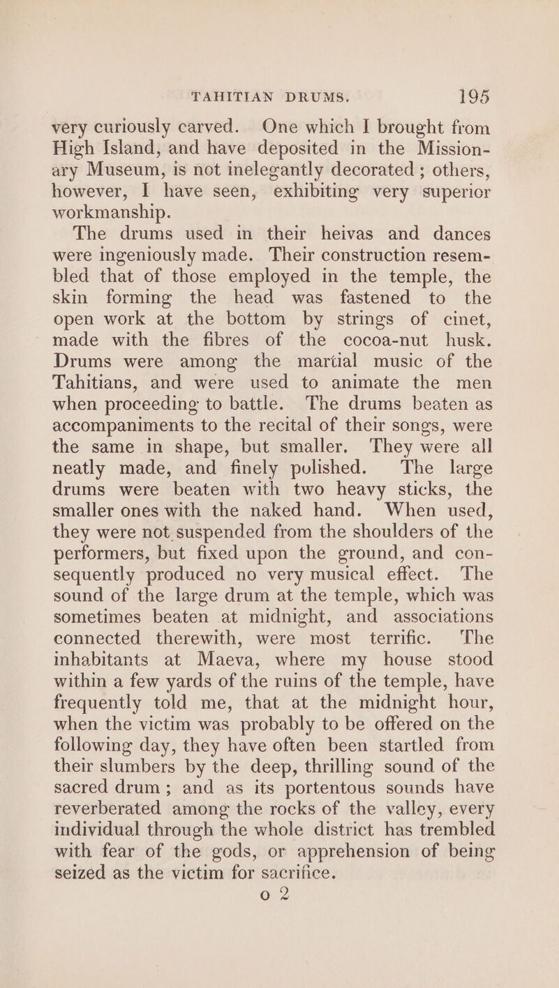 very curiously carved. One which I brought from High Island, and have deposited in the Mission- ary Museum, is not inelegantly decorated ; others, however, I have seen, exhibiting very superior workmanship. The drums used in their heivas and dances were ingeniously made. Their construction resem- bled that of those employed in the temple, the skin forming the head was fastened to the open work at the bottom by strings of cinet, made with the fibres of the cocoa-nut husk. Drums were among the martial music of the Tahitians, and were used to animate the men when proceeding to battle. The drums beaten as accompaniments to the recital of their songs, were the same in shape, but smaller. They were all neatly made, and finely pulished. The large drums were beaten with two heavy sticks, the smaller ones with the naked hand. When used, they were not suspended from the shoulders of the performers, but fixed upon the ground, and con- sequently produced no very musical effect. The sound of the large drum at the temple, which was sometimes beaten at midnight, and associations connected therewith, were most terrific. The inhabitants at Maeva, where my house stood within a few yards of the ruins of the temple, have frequently told me, that at the midnight hour, when the victim was probably to be offered on the following day, they have often been startled from their slumbers by the deep, thrilling sound of the sacred drum; and as its portentous sounds have reverberated among the rocks of the valley, every individual through the whole district has trembled with fear of the gods, or apprehension of being seized as the victim for sacrifice. 0 2