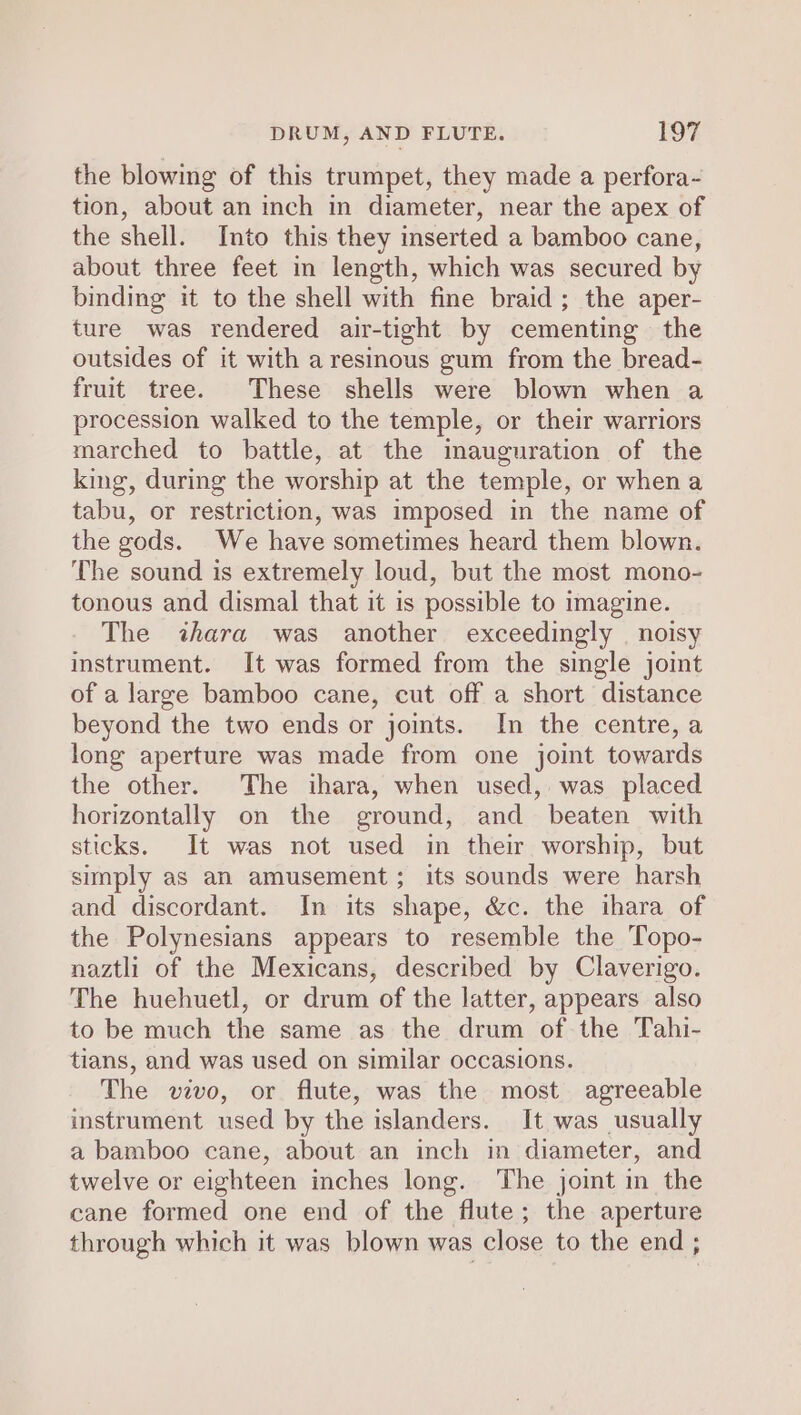 the blowing of this trumpet, they made a perfora- tion, about an inch in diameter, near the apex of the shell. Into this they inserted a bamboo cane, about three feet in length, which was secured by binding it to the shell with fine braid ; the aper- ture was rendered air-tight by cementing the outsides of it with a resinous gum from the bread- fruit tree. These shells were blown when a procession walked to the temple, or their warriors marched to battle, at the inauguration of the king, during the worship at the temple, or when a tabu, or restriction, was imposed in the name of the gods. We have sometimes heard them blown. The sound is extremely loud, but the most mono- tonous and dismal that it is possible to imagine. The &lt;ihara was another exceedingly | noisy instrument. It was formed from the single joint of a large bamboo cane, cut off a short distance beyond the two ends or jomts. In the centre, a long aperture was made from one joint towards the other. The ihara, when used, was placed horizontally on the ground, and beaten with sticks. It was not used in their worship, but simply as an amusement; its sounds were harsh and discordant. In its shape, &amp;c. the ihara of the Polynesians appears to resemble the Topo- naztli of the Mexicans, described by Claverigo. The huehuetl, or drum of the latter, appears also to be much the same as the drum of the Tahi- tians, and was used on similar occasions. The vivo, or flute, was the most agreeable instrument used by the islanders. It was usually a bamboo cane, about an inch in diameter, and twelve or eighteen inches long. The joint in the cane formed one end of the flute; the aperture through which it was blown was close to the end ;