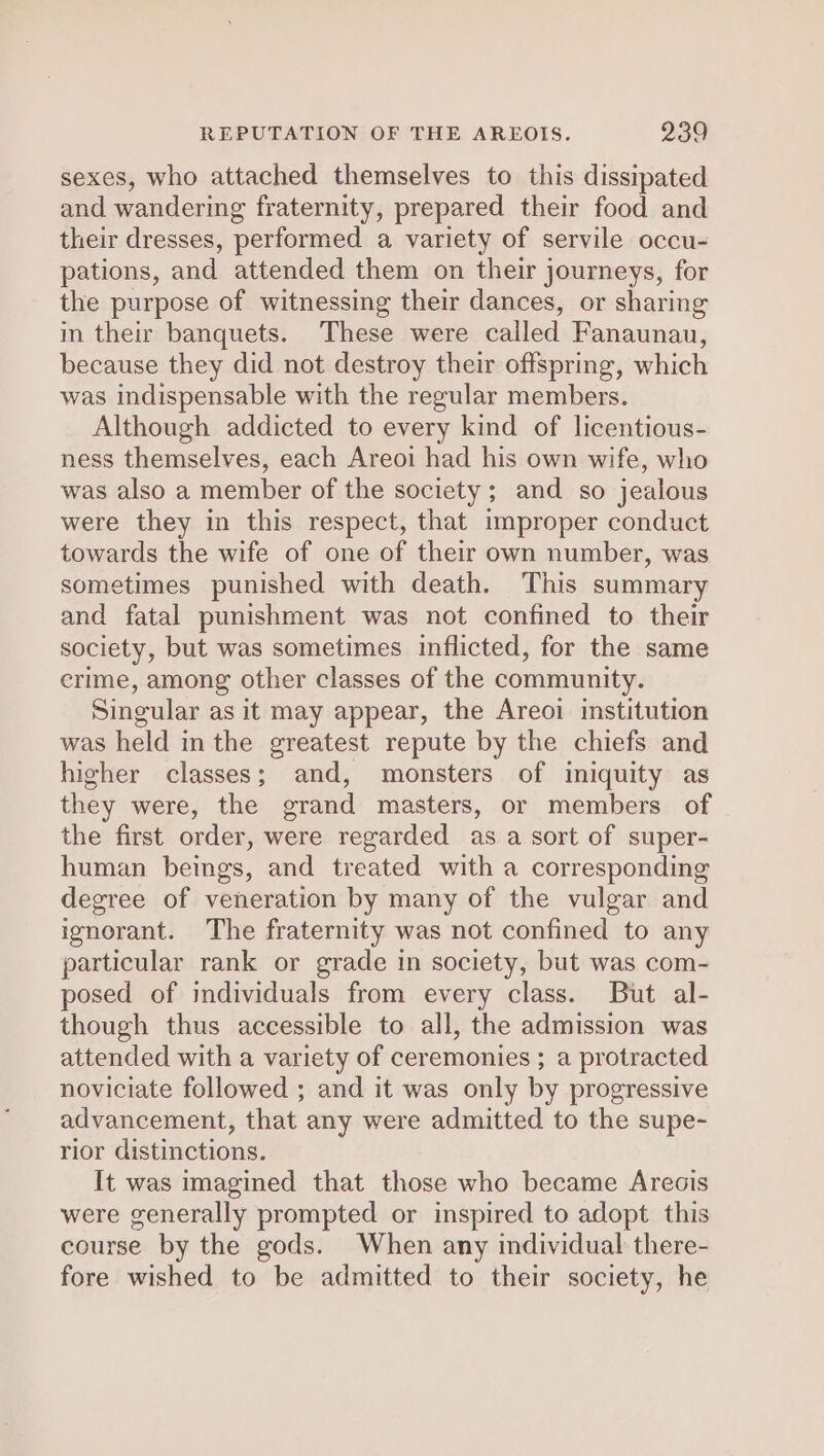 sexes, who attached themselves to this dissipated and wandering fraternity, prepared their food and their dresses, performed a variety of servile occu- pations, and attended them on their journeys, for the purpose of witnessing their dances, or sharing im their banquets. These were called Fanaunau, because they did not destroy their offspring, which was indispensable with the regular members. Although addicted to every kind of licentious- ness themselves, each Areoi had his own wife, who was also a member of the society; and so jealous were they in this respect, that improper conduct towards the wife of one of their own number, was sometimes punished with death. This summary and fatal punishment was not confined to their society, but was sometimes inflicted, for the same crime, among other classes of the community. Singular as it may appear, the Areoi institution was held in the greatest repute by the chiefs and higher classes; and, monsters of iniquity as they were, the grand masters, or members of the first order, were regarded as a sort of super- human beings, and treated with a corresponding degree of veneration by many of the vulgar and ignorant. The fraternity was not confined to any particular rank or grade in society, but was com- posed of individuals from every class. But al- though thus accessible to all, the admission was attended with a variety of ceremonies ; a protracted noviciate followed ; and it was only by progressive advancement, that any were admitted to the supe- rior distinctions. It was imagined that those who became Arecis were generally prompted or inspired to adopt this course by the gods. When any individual there- fore wished to be admitted to their society, he