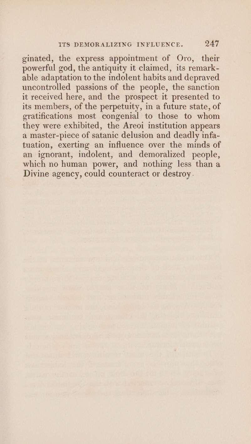 ginated, the express appointment of Oro, their powerful god, the antiquity it claimed, its remark- able adaptation to the indolent habits and depraved uncontrolled passions of the people, the sanction it received here, and the prospect it presented to its members, of the perpetuity, in a future state, of gratifications most congenial to those to whom they were exhibited, the Areoi institution appears a master-piece of satanic delusion and deadly infa- tuation, exerting an influence over the minds of an ignorant, indolent, and demoralized people, which no human power, and nothing less than a Divine agency, could counteract or destroy.