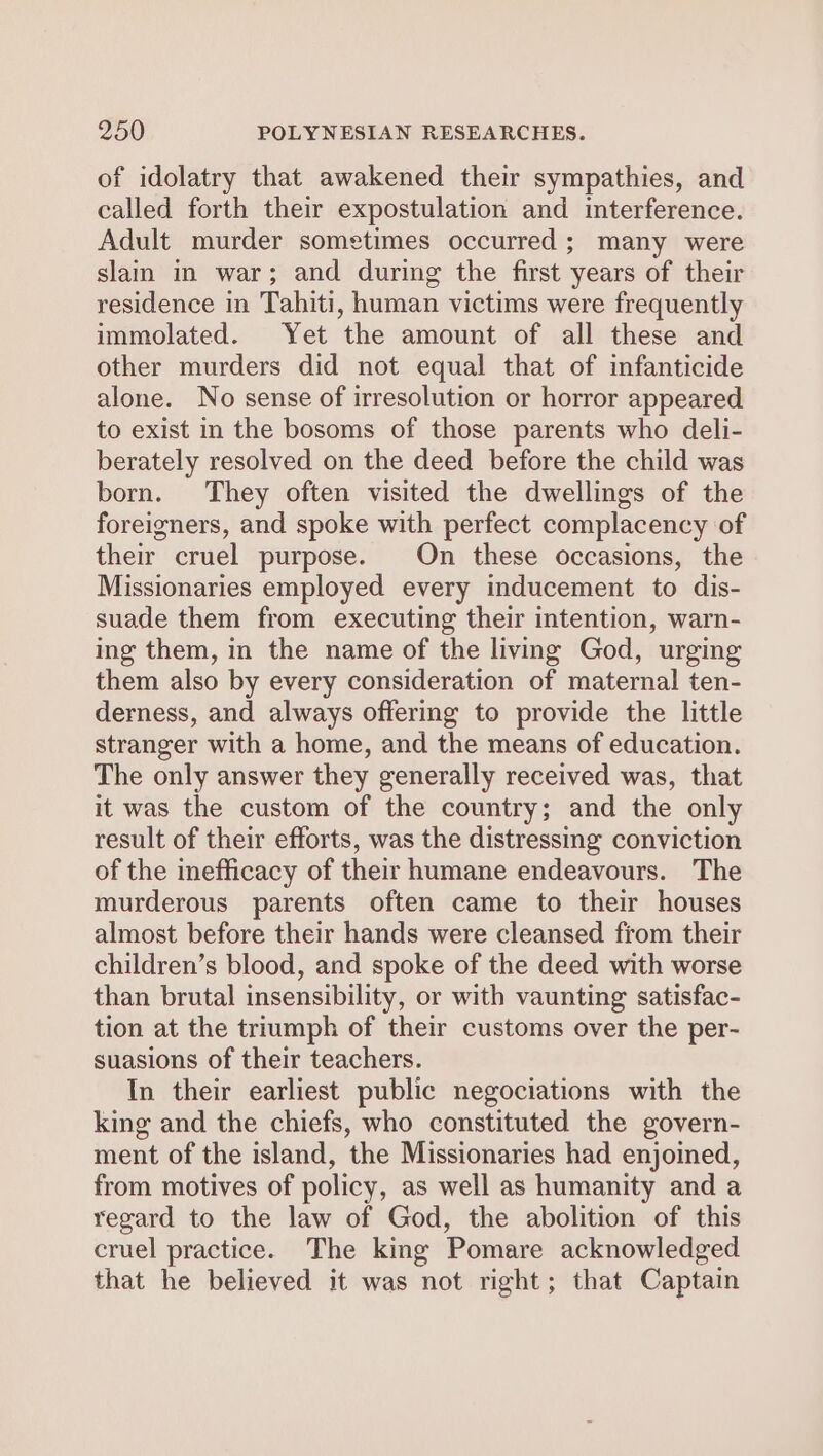 of idolatry that awakened their sympathies, and called forth their expostulation and interference. Adult murder sometimes occurred ; many were slain in war; and during the first years of their residence in Tahiti, human victims were frequently immolated. Yet the amount of all these and other murders did not equal that of infanticide alone. No sense of irresolution or horror appeared to exist in the bosoms of those parents who deli- berately resolved on the deed before the child was born. They often visited the dwellings of the foreigners, and spoke with perfect complacency of their cruel purpose. On these occasions, the Missionaries employed every inducement to dis- suade them from executing their intention, warn- ing them, in the name of the living God, urging them also by every consideration of maternal ten- derness, and always offering to provide the little stranger with a home, and the means of education. The only answer they generally received was, that it was the custom of the country; and the only result of their efforts, was the distressing conviction of the inefficacy of their humane endeavours. The murderous parents often came to their houses almost before their hands were cleansed from their children’s blood, and spoke of the deed with worse than brutal insensibility, or with vaunting satisfac- tion at the triumph of their customs over the per- suasions of their teachers. In their earliest public negociations with the king and the chiefs, who constituted the govern- ment of the island, the Missionaries had enjoined, from motives of policy, as well as humanity and a regard to the law of God, the abolition of this cruel practice. The king Pomare acknowledged that he believed it was not right; that Captain