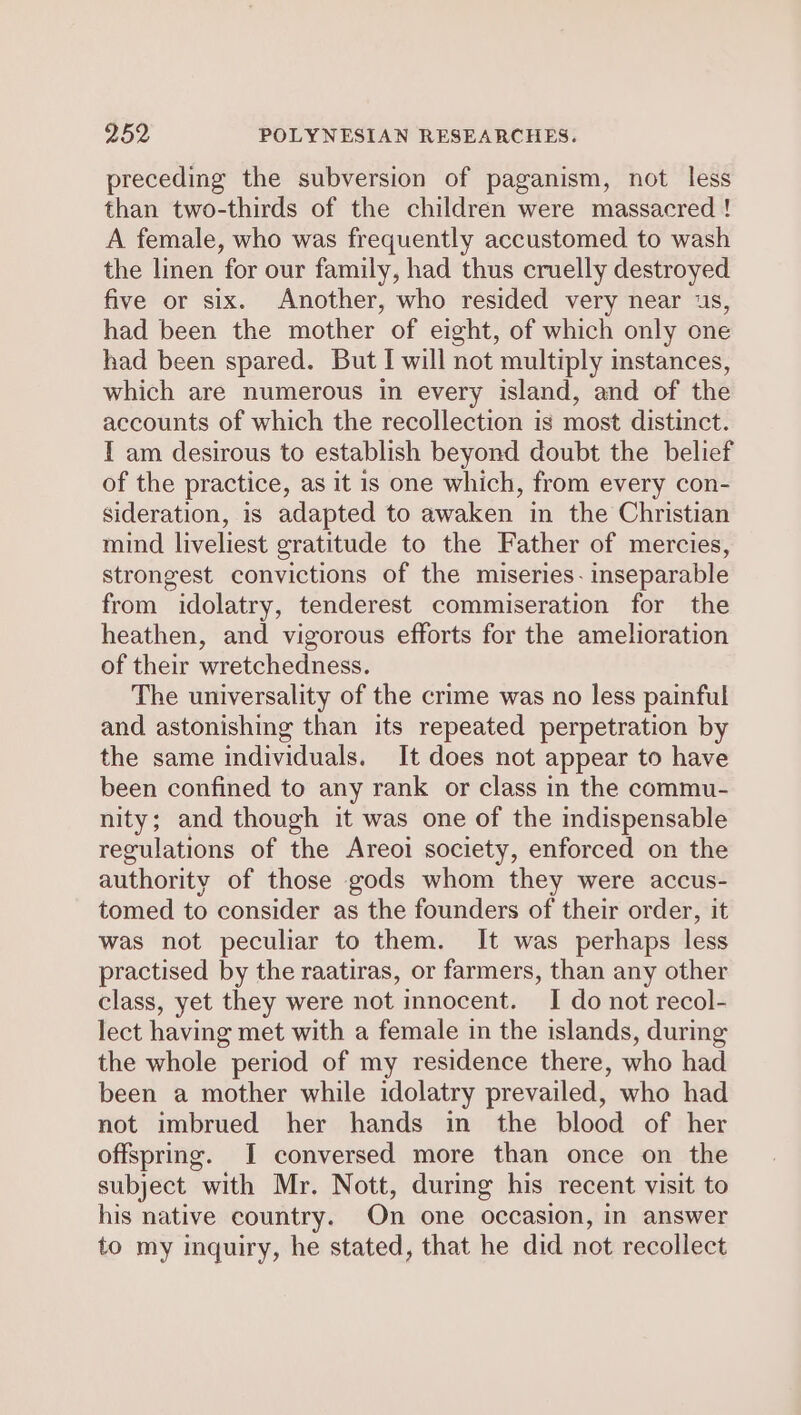 preceding the subversion of paganism, not less than two-thirds of the children were massacred ! A female, who was frequently accustomed to wash the linen for our family, had thus cruelly destroyed five or six. Another, who resided very near 1s, had been the mother of eight, of which only one had been spared. But I will not multiply mstances, which are numerous in every island, and of the accounts of which the recollection is most distinct. I am desirous to establish beyond doubt the belief of the practice, as it is one which, from every con- sideration, is adapted to awaken in the Christian mind liveliest gratitude to the Father of mercies, strongest convictions of the miseries. inseparable from idolatry, tenderest commiseration for the heathen, and vigorous efforts for the amelioration of their wretchedness. The universality of the crime was no less painful and astonishing than its repeated perpetration by the same individuals. It does not appear to have been confined to any rank or class in the commu- nity; and though it was one of the indispensable regulations of the Areoi society, enforced on the authority of those gods whom they were accus- tomed to consider as the founders of their order, it was not peculiar to them. It was perhaps less practised by the raatiras, or farmers, than any other class, yet they were not innocent. I do not recol- lect having met with a female in the islands, during the whole period of my residence there, who had been a mother while idolatry prevailed, who had not imbrued her hands in the blood of her offspring. I conversed more than once on the subject with Mr. Nott, during his recent visit to his native country. On one occasion, in answer to my inquiry, he stated, that he did not recollect