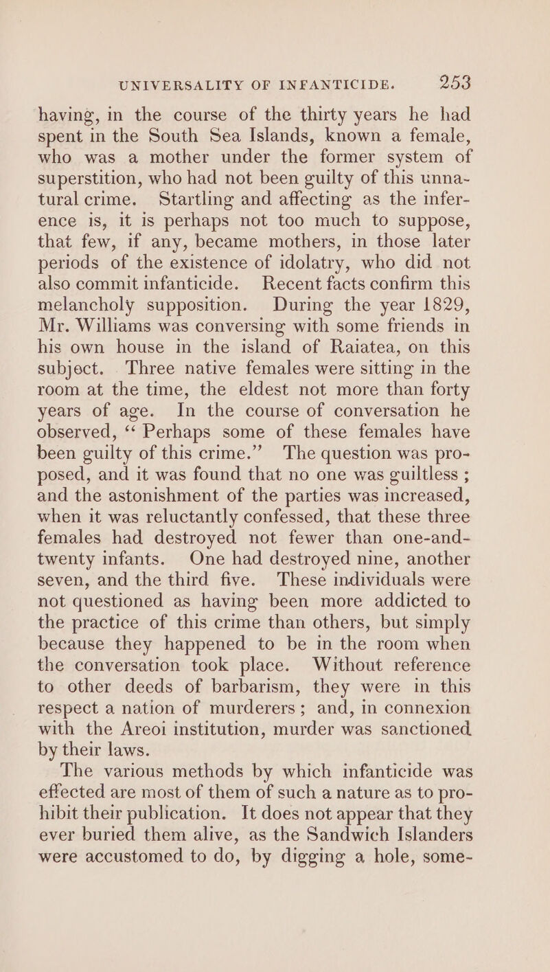 having, in the course of the thirty years he had spent in the South Sea Islands, known a female, who was a mother under the former system of superstition, who had not been guilty of this unna- tural crime. Startling and affecting as the infer- ence is, it is perhaps not too much to suppose, that few, if any, became mothers, in those later periods of the existence of idolatry, who did not also commit infanticide. Recent facts confirm this melancholy supposition. During the year 1829, Mr. Williams was conversing with some friends in his own house in the island of Raiatea, on this subject. Three native females were sitting in the room at the time, the eldest not more than forty years of age. In the course of conversation he observed, ‘‘ Perhaps some of these females have been guilty of this crime.” The question was pro- posed, and it was found that no one was guiltless ; and the astonishment of the parties was increased, when it was reluctantly confessed, that these three females had destroyed not fewer than one-and- twenty infants. One had destroyed nine, another seven, and the third five. These individuals were not questioned as having been more addicted to the practice of this crime than others, but simply because they happened to be in the room when the conversation took place. Without reference to other deeds of barbarism, they were in this respect a nation of murderers; and, in connexion with the Areoi institution, murder was sanctioned. by their laws. The various methods by which infanticide was effected are most of them of such a nature as to pro- hibit their publication. It does not appear that they ever buried them alive, as the Sandwich Islanders were accustomed to do, by digging a hole, some-