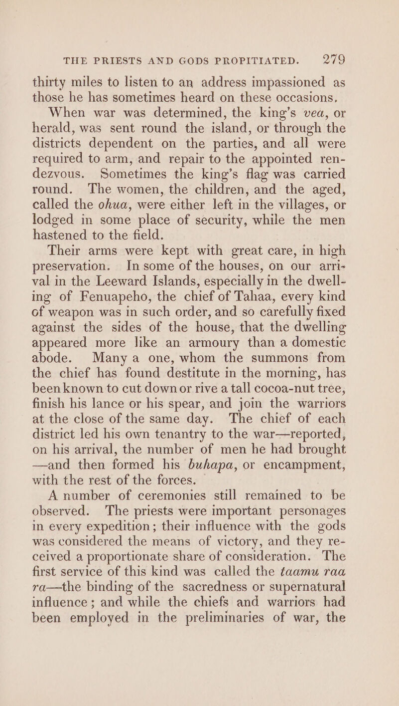 thirty miles to listen to an address impassioned as those he has sometimes heard on these occasions, When war was determined, the king’s vea, or herald, was sent round the island, or through the districts dependent on the parties, and all were required to arm, and repair to the appointed ren- dezvous. Sometimes the king’s flag was carried round. The women, the children, and the aged, called the ohua, were either left in the villages, or lodged in some place of security, while the men hastened to the field. Their arms were kept with great care, in high preservation. In some of the houses, on our arri- val in the Leeward Islands, especially in the dwell- ing of Fenuapeho, the chief of Tahaa, every kind of weapon was in such order, and so carefully fixed against the sides of the house, that the dwelling appeared more like an armoury than a domestic abode. Many a one, whom the summons from the chief has found destitute in the morning, has been known to cut down or rive a tall cocoa-nut tree, finish his lance or his spear, and join the warriors at the close of the same day. The chief of each district led his own tenantry to the war—reported, on his arrival, the number of men he had brought —and then formed his buhapa, or encampment, with the rest of the forces. A number of ceremonies still remained to be observed. The priests were important personages in every expedition; their influence with the gods was considered the means of victory, and they re- ceived a proportionate share of consideration. The first service of this kind was called the faamu raa ra—the binding of the sacredness or supernatural influence ; and while the chiefs and warriors had been employed in the preliminaries of war, the