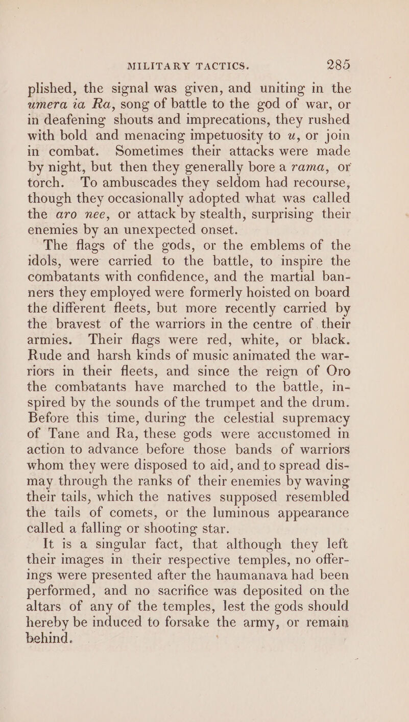 plished, the signal was given, and uniting in the umera ia Ra, song of battle to the god of war, or in deafening shouts and imprecations, they rushed with bold and menacing impetuosity to u, or join in combat. Sometimes their attacks were made by night, but then they generally bore a rama, or torch. To ambuscades they seldom had recourse, though they occasionally adopted what was called the aro nee, or attack by stealth, surprising their enemies by an unexpected onset. The flags of the gods, or the emblems of the idols, were carried to the battle, to inspire the combatants with confidence, and the martial ban- ners they employed were formerly hoisted on board the different fleets, but more recently carried by the bravest of the warriors in the centre of. their armies. Their flags were red, white, or black. Rude and harsh kinds of music animated the war- riors in their fleets, and since the reign of Oro the combatants have marched to the battle, in- spired by the sounds of the trumpet and the drum. Before this time, during the celestial supremacy of Tane and Ra, these gods were accustomed in action to advance before those bands of warriors whom they were disposed to aid, and to spread dis- may through the ranks of their enemies by waving their tails, which the natives supposed resembled the tails of comets, or the luminous appearance called a falling or shooting star. It is a singular fact, that although they left their images in their respective temples, no offer- ings were presented after the haumanava had been performed, and no sacrifice was deposited on the altars of any of the temples, lest the gods should hereby be induced to forsake the army, or remain behind.