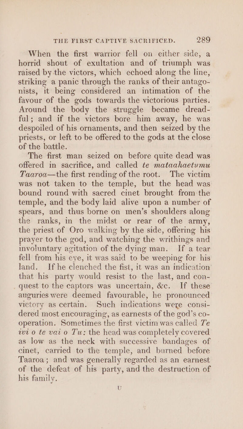 When the first warrior fell on either side, a horrid shout of exultation and of triumph was raised by the victors, which echoed along the line, striking a panic through the ranks of their antago- nists, it being considered an intimation of the favour of the gods towards the victorious parties. Around the body the struggle became dread- ful; and if the victors bore him away, he was despoiled of his ornaments, and then seized by the priests, or left to be offered to the gods at the close of the battle. The first man seized on before quite dead was offered in sacrifice, and called te mataahaetumu Taaroa—the first rending of the root. The victim was not taken to the temple, but the head was bound round with sacred cinet brought from the temple, and the body laid alive upon a number of spears, and thus borne on men’s shoulders along the ranks, in the midst or rear of the army, the priest of Oro walking by the side, offering his prayer to the god, and watching the writhings and involuntary agitation of the dying man. If a tear fell from his eye, it was said to be weeping for his land. If he clenched the fist, it was an indication that his party would resist to the last, and con- _ quest to the captors was uncertain, &amp;c. If these auguries were deemed favourable, he pronounced victory as certain. Such indications were consi- dered most encouraging, as earnests of the god’s co- operation. Sometimes the first victim was called Te wt o te vat o Tu: the head was completely covered as low as the neck with successive bandages of cinet, carried to the temple, and burned before Taaroa; and was generally regarded as an earnest of the defeat of his party, and the destruction of his family, U