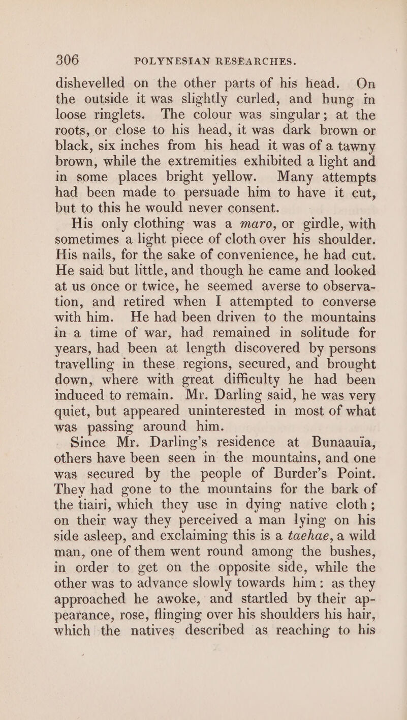 dishevelled on the other parts of his head. On the outside it was slightly curled, and hung in loose ringlets. The colour was singular; at the roots, or close to his head, it was dark brown or black, six inches from his head it was of a tawny brown, while the extremities exhibited a light and in some places bright yellow. Many attempts had been made to persuade him to have it cut, but to this he would never consent. His only clothing was a maro, or girdle, with sometimes a light piece of cloth over his shoulder. His nails, for the sake of convenience, he had cut. He said but little, and though he came and looked at us once or twice, he seemed averse to observa- tion, and retired when I attempted to converse with him. He had been driven to the mountains in a time of war, had remained in solitude for years, had been at length discovered by persons travelling in these regions, secured, and brought down, where with great difficulty he had been induced to remain. Mr. Darling said, he was very quiet, but appeared uninterested in most of what was passing around him. Since Mr. Darling’s residence at Bunaauia, others have been seen in the mountains, and one was secured by the people of Burder’s Point. They had gone to the mountains for the bark of the tiairi, which they use in dying native cloth; on their way they perceived a man lying on his side asleep, and exclaiming this is a taehae, a wild man, one of them went round among the bushes, in order to get on the opposite side, while the other was to advance slowly towards him: as they approached he awoke, and startled by their ap- pearance, rose, flinging over his shoulders his hair, which the natives described as reaching to his