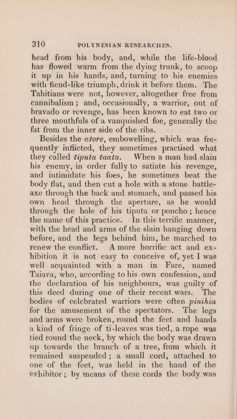 head from his body, and, while the life-blood has flowed warm from the dying trunk, to scoop it up in his hands, and, turning to his enemies with fiend-like triumph, drink it before them. The Tahitians were not, however, altogether free from cannibalism ; and, occasionally, a warrior, out of bravado or revenge, has been known to eat two or three mouthfuls of a vanquished foe, generally the fat from the inner side of the ribs. Besides the afore, embowelling, which was fre- quently imflicted, they sometimes practised what they called tiputa taata. When a man had slain his enemy, in order fully to satiate his revenge, and intimidate his foes, he sometimes beat the body flat, and then cut a hole with a stone battle- axe through the back and stomach, and passed his own head through the aperture, as he would through the hole of his tiputa or poncho; hence the name of this practice. In this terrific manner, with the head and arms of the slain hanging down before, and the legs behind him, he marched to renew the conflict. A more horrific act and ex- hibition it is not easy to conceive of, yet I was well acquainted with a man in Fare, named Taiava, who, according to his own confession, and the declaration of his neighbours, was guilty of this deed during one of their recent wars. The bodies of celebrated warriors were often penihia for the amusement of the spectators. The legs and arms were broken, round the feet and hands a kind of fringe of ti-leaves was tied, a rope was tied round the neck, by which the body was drawn up towards the branch of a tree, from which it remained suspended; a small cord, attached to one of the feet, was held in the hand of the eyhibitor ; by means of these cords the body was