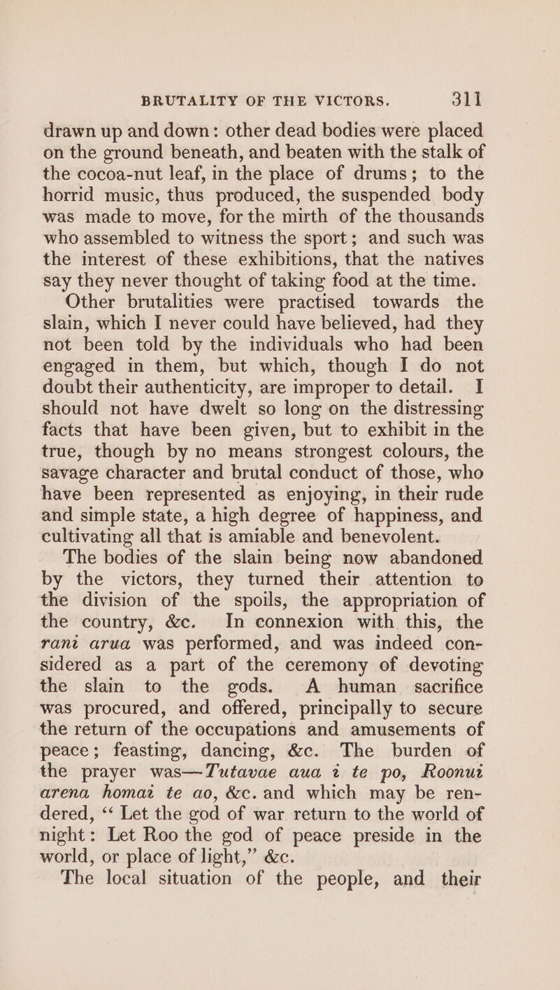 BRUTALITY OF THE VICTORS. 31] drawn up and down: other dead bodies were placed on the ground beneath, and beaten with the stalk of the cocoa-nut leaf, in the place of drums; to the horrid music, thus produced, the suspended body was made to move, for the mirth of the thousands who assembled to witness the sport; and such was the interest of these exhibitions, that the natives say they never thought of taking food at the time. Other brutalities were practised towards the slain, which I never could have believed, had they not been told by the individuals who had been engaged in them, but which, though I do not doubt their authenticity, are improper to detail. I should not have dwelt so long on the distressing facts that have been given, but to exhibit in the true, though by no means strongest colours, the savage character and brutal conduct of those, who have been represented as enjoying, in their rude and simple state, a high degree of happiness, and cultivating all that is amiable and benevolent. The bodies of the slain being now abandoned by the victors, they turned their attention to the division of the spoils, the appropriation of the country, &amp;c. In connexion with this, the rant arua was performed, and was indeed con- sidered as a part of the ceremony of devoting the slain to the gods. A human sacrifice was procured, and offered, principally to secure the return of the occupations and amusements of peace; feasting, dancing, &amp;c. The burden of the prayer was—Tutavae aua ti te po, Roonut arena homaz te ao, &amp;c. and which may be ren- dered, ‘‘ Let the god of war return to the world of night: Let Roo the god of peace preside in the world, or place of light,” &amp;c. The local situation of the people, and their