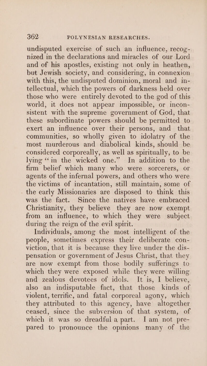 undisputed exercise of such an influence, recog- nized in the declarations and miracles of our Lord and of his apostles, existing not only in heathen, but Jewish society, and considering, in connexion with this, the undisputed dominion, moral and in- tellectual, which the powers of darkness held over those who were entirely devoted to the god of this world, it does not appear impossible, or incon- sistent with the supreme government of God, that these subordinate powers should be permitted to exert an influence over their persons, and that communities, so wholly given to idolatry of the most murderous and diabolical kinds, should be considered corporeally, as well as spiritually, to be lying ‘“‘in the wicked one.” In addition to the firm belief which many who were sorcerers, or agents of the infernal powers, and others who were the victims of incantation, still maintain, some of . the early Missionaries are disposed to think this was the fact. Since the natives have embraced Christianity, they believe they are now exempt from an influence, to which they were subject during the reign of the evil spirit. Individuals, among the most intelligent of the people, sometimes express their deliberate con- viction, that it is because they live under the dis- pensation or government of Jesus Christ, that they are now exempt from those bodily sufferings to which they were exposed while they were willing and zealous devotees of idols. It is, I believe, also an indisputable fact, that those kinds of violent, terrific, and fatal corporeal agony, which they attributed to this agency, have altogether ceased, since the subversion of that system, of which it was so dreadful a part. [I am not pre- pared to pronounce the opinions many of the