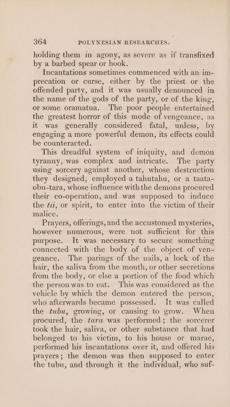 holding them in agony, as severe as if transfixed by a barbed spear or hook. Incantations sometimes commenced with an im- precation or curse, either by the priest or the offended party, and it was usually denounced in the name of the gods of the party, or of the king, or some oramatua. The poor people entertained the greatest horror of this mode of vengeance, as it was generally considered fatal, unless, by engaging a more powerful demon, its effects could be counteracted. This dreadful system of iniquity, and demon tyranny, was complex and intricate. The party using sorcery against another, whose destruction they designed, employed a tahutahu, or a taata- obu-tara, whose influence withthe demons procured their co-operation, and was supposed to induce the ¢iz, or spirit, to enter into the victim of their malice. Prayers, offerings, and the accustomed mysteries, however numerous, were not sufficient for this purpose. It was necessary to secure something connected with the body of the object of ven- geance. The parings of the nails, a lock of the hair, the saliva from the mouth, or other secretions from the body, or else a portion of the food which the person was to eat. This was considered as the vehicle by which the demon entered the person, who afterwards became possessed. It was called the tubu, growing, or causing to grow. When procured, the tara was performed; the sorcerer took the hair, saliva, or other substance that had belonged to his victim, to his house or marae, performed his incantations over it, and offered his prayers; the demon was then supposed to enter the tubu, and through it the individual, who suf-