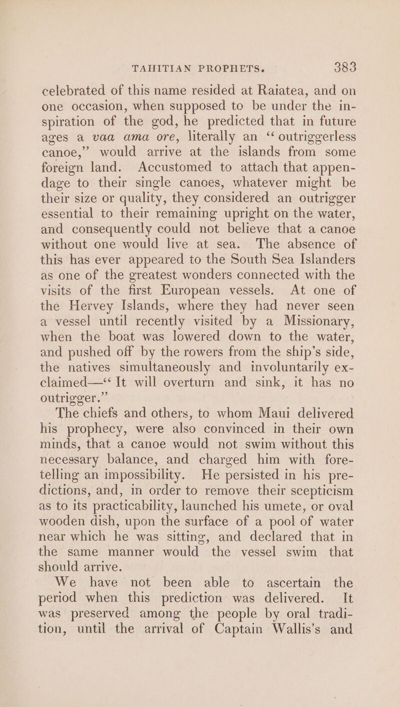 celebrated of this name resided at Raiatea, and on one occasion, when supposed to be under the in- spiration of the god, he predicted that in future ages a vaa ama ore, literally an ‘ outriggerless canoe,” would arrive at the islands from some foreign land. Accustomed to attach that appen- dage to their single canoes, whatever might be their size or quality, they considered an outrigger essential to their remaining upright on the water, and consequently could not believe that a canoe without one would live at sea. The absence of this has ever appeared to the South Sea Islanders as one of the greatest wonders connected with the visits of the first European vessels. At one of the Hervey Islands, where they had never seen a vessel until recently visited by a Missionary, when the boat was lowered down to the water, and pushed off by the rowers from the ship’s side, the natives simultaneously and involuntarily ex- claimed—*“ It will overturn and sink, it has no outrigger.” The chiefs and others, te whom Maui delivered his prophecy, were also convinced im their own minds, that a canoe would not swim without this necessary balance, and charged him with fore- telling an impossibility. He persisted in his pre- dictions, and, in order to remove their scepticism as to its practicability, launched his umete, or oval wooden dish, upon the surface of a pool of water near which he was sitting, and declared that in the same manner would the vessel swim that should arrive. We have not been able to ascertain the period when this prediction was delivered. It was preserved among the people by oral tradi- tion, until the arrival of Captain Wallis’s and