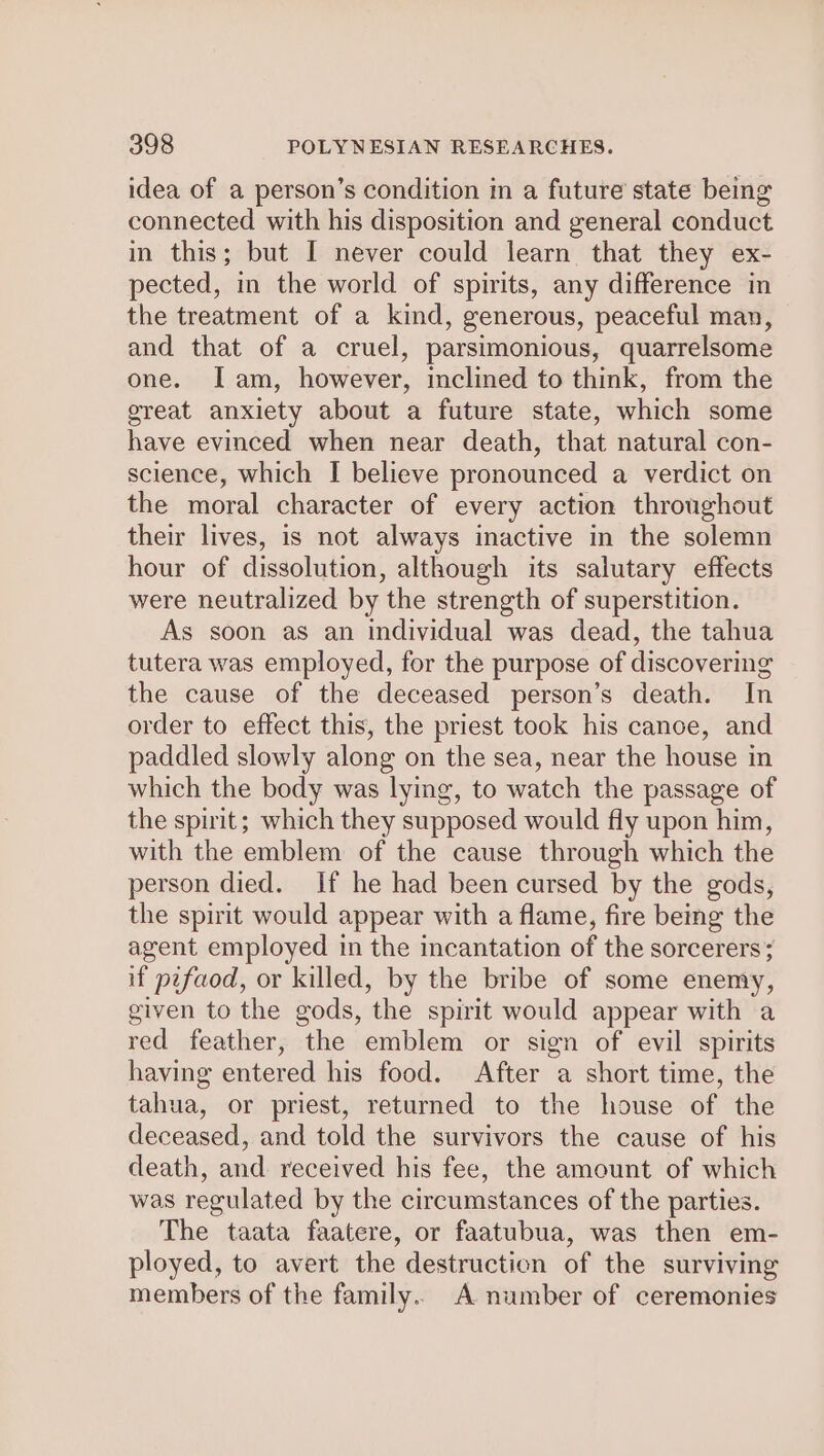 idea of a person’s condition in a future state being connected with his disposition and general conduct in this; but I never could learn that they ex- pected, in the world of spirits, any difference in the treatment of a kind, generous, peaceful man, and that of a cruel, parsimonious, quarrelsome one. Iam, however, inclined to think, from the great anxiety about a future state, which some have evinced when near death, that natural con- science, which I believe pronounced a verdict on the moral character of every action throughout their lives, is not always inactive in the solemn hour of dissolution, although its salutary effects were neutralized by the strength of superstition. As soon as an individual was dead, the tahua tutera was employed, for the purpose of discovering the cause of the deceased person’s death. In order to effect this, the priest took his canoe, and paddled slowly along on the sea, near the house in which the body was lying, to watch the passage of the spirit; which they supposed would fly upon him, with the emblem of the cause through which the person died. If he had been cursed by the gods, the spirit would appear with a flame, fire being the agent employed in the incantation of the sorcerers; if pifaod, or killed, by the bribe of some enemy, given to the gods, the spirit would appear with a red feather, the emblem or sign of evil spirits having entered his food. After a short time, the tahua, or priest, returned to the house of the deceased, and told the survivors the cause of his death, and received his fee, the amount of which was regulated by the circumstances of the parties. The taata faatere, or faatubua, was then em- ployed, to avert the destruction of the surviving members of the family. A number of ceremonies